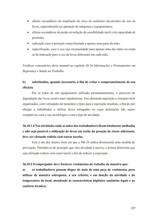 157
• efeitos secundários de ampliação do risco de acidentes decorrentes do uso de
luvas, especialmente na operação de máquinas e equipamentos;
• efeitos secundários de perda ou redução da sensibilidade táctil e da capacidade de
preensão;
• indicação caso a proteção esteja limitada a apenas uma parte da mão;
• especificação, caso o uso seja recomendado para apenas uma das mãos ou ainda
se há indicação para o uso de luvas diferentes em cada mão.
Verificar comentários deste manual ao capítulo 36.16 Informações e Treinamentos em
Segurança e Saúde no Trabalho.
b) substituídas, quando necessário, a fim de evitar o comprometimento de sua
eficácia.
Por se tratar de um equipamento utilizado permanentemente, o processo de
degradação das luvas ocorre mais rapidamente. Isso demanda aquisição e estoques bem
organizados, com variedades de tamanhos e tipos para a reposição imediata, a fim de não
obrigar o trabalhador a utilizar luvas estragadas ou cujas dimensões não sejam
compatíveis com a sua morfologia e com o tipo de atividade.
36.10.1.4 Nas atividades onde as mãos dos trabalhadores ficam totalmente molhadas
e não seja possível a utilização de luvas em razão da geração de riscos adicionais,
deve ser efetuado rodízio com outras tarefas.
Este é um dos muitos itens em que a NR-36 indica diretamente uma medida de
prevenção. Partindo-se do princípio que esta atividade é nociva, a norma determina que
seja efetuado rodízio com outra tarefa a fim de reduzir a exposição.
36.10.2 O empregador deve fornecer vestimentas de trabalho de maneira que:
a) os trabalhadores possam dispor de mais de uma peça de vestimenta, para
utilizar de maneira sobreposta, a seu critério, e em função da atividade e da
temperatura do local, atendendo às características higiênico sanitárias legais e ao
conforto térmico;
 
