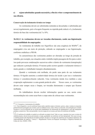 160
c) sejam substituídas quando necessário, a fim de evitar o comprometimento de
sua eficácia.
Conservação do isolamento térmico no tempo
As vestimentas devem ser substituídas (entenda-se descartadas e substituídas por
novas) regularmente, pois a lavagem frequente ou repetida pode reduzir o Icl (isolamento
térmico de base das vestimentas) de 3 a 10%.
36.10.2.1 As vestimentas devem ser trocadas diariamente, sendo sua higienização
responsabilidade do empregador.
As vestimentas de trabalho nos frigoríficos são uma exigência do MAPA47
, do
empregador e/ou um meio de proteção, cabendo ao empregador a sua higienização,
conforme estabelece a NR-06.
As características das vestimentas podem ser alteradas ao longo da jornada de
trabalho, por exemplo, nas situações onde o trabalho impõe passagens do frio para o calor:
isso pode provocar condensações sucessivas sobre e dentro da vestimenta (transpiração)
que reduzem a proteção térmica. O mesmo pode ocorrer quando o isolamento térmico é
muito grande e o trabalhador transpire abundantemente.
Quando a vestimenta está molhada, ela perde uma parte do seu isolamento
térmico. O líquido aumenta a condutividade térmica do tecido e por isso o isolamento
térmico é consideravelmente reduzido. Uma vestimenta úmida leva também a uma
evaporação suplementar e a uma grande perda de calor. Nesses casos, as vestimentas
devem estar sempre secas e limpas, ser trocadas diariamente e sempre que ficarem
molhadas.
Os trabalhadores devem receber informações quanto ao uso, assim como
recomendações tais como secar bem o corpo antes de colocar suas vestimentas.
47
“5.2. Vestuários e instrumentos de trabalho:
5.2.1. Será obrigatório o uso de uniforme branco pelos operários (para os homens: gorros, calça e camisa ou macacão,
preferentemente protegidos por aventais; para as mulheres touca, calça e blusa ou macacão, este protegido por avental).
Faculta-se o uso de uniforme de cor escura para trabalhadores de manutenção de equipamentos e que não manipulem
produtos comestíveis. Não será permitido o uso de roupas de cor escura, por baixo do uniforme de trabalho.
(...)
5.2.4. O uniforme de trabalho só poderá ser utilizado no próprio local. Toda vez que o operário tiver que se retirar do
estabelecimento, deverá trocar previamente a roupa, guardando seu uniforme em local apropriado. Nos casos em que
o estabelecimento não disponha de lavanderia própria, faculta-se a lavagem de uniformes por lavanderia industrial, sob
responsabilidade da empresa.” (Anexo I – Regulamento Técnico da Inspeção Tecnológica e Higiênico-Sanitária de
Carnes de Aves. MAPA, 1998)
 