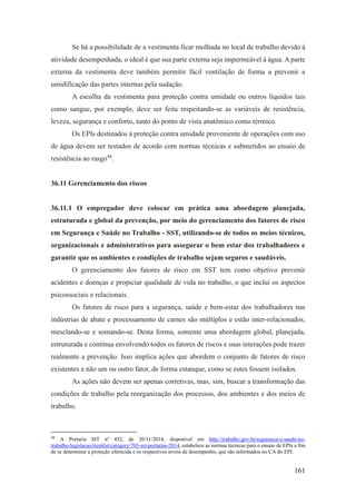 161
Se há a possibilidade de a vestimenta ficar molhada no local de trabalho devido à
atividade desempenhada, o ideal é que sua parte externa seja impermeável à água. A parte
externa da vestimenta deve também permitir fácil ventilação de forma a prevenir a
umidificação das partes internas pela sudação.
A escolha da vestimenta para proteção contra umidade ou outros líquidos tais
como sangue, por exemplo, deve ser feita respeitando-se as variáveis de resistência,
leveza, segurança e conforto, tanto do ponto de vista anatômico como térmico.
Os EPIs destinados à proteção contra umidade proveniente de operações com uso
de água devem ser testados de acordo com normas técnicas e submetidos ao ensaio de
resistência ao rasgo48
.
36.11 Gerenciamento dos riscos
36.11.1 O empregador deve colocar em prática uma abordagem planejada,
estruturada e global da prevenção, por meio do gerenciamento dos fatores de risco
em Segurança e Saúde no Trabalho - SST, utilizando-se de todos os meios técnicos,
organizacionais e administrativos para assegurar o bem estar dos trabalhadores e
garantir que os ambientes e condições de trabalho sejam seguros e saudáveis.
O gerenciamento dos fatores de risco em SST tem como objetivo prevenir
acidentes e doenças e propiciar qualidade de vida no trabalho, o que inclui os aspectos
psicossociais e relacionais.
Os fatores de risco para a segurança, saúde e bem-estar dos trabalhadores nas
indústrias de abate e processamento de carnes são múltiplos e estão inter-relacionados,
mesclando-se e somando-se. Desta forma, somente uma abordagem global, planejada,
estruturada e contínua envolvendo todos os fatores de riscos e suas interações pode trazer
realmente a prevenção. Isso implica ações que abordem o conjunto de fatores de risco
existentes e não um ou outro fator, de forma estanque, como se estes fossem isolados.
As ações não devem ser apenas corretivas, mas, sim, buscar a transformação das
condições de trabalho pela reorganização dos processos, dos ambientes e dos meios de
trabalho.
48
A Portaria SIT nº 452, de 20/11/2014, disponível em http://trabalho.gov.br/seguranca-e-saude-no-
trabalho/legislacao/itemlist/category/703-sst-portarias-2014, estabelece as normas técnicas para o ensaio de EPIs a fim
de se determinar a proteção oferecida e os respectivos níveis de desempenho, que são informados no CA do EPI.
 