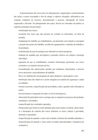 162
O gerenciamento dos riscos deve ter planejamento, organização e monitoramento
das ações a serem executadas a fim de atingir o objetivo desejado, utilizando-se um
conjunto composto de recursos, procedimentos e pessoas, interagindo de forma
organizada e eficiente. No planejamento das ações, devem ser colocados em prática os
seguintes princípios de prevenção:
•eliminação dos riscos;
•controle dos riscos que não possam ser evitados ou eliminados, na fonte de
geração;
•adaptação do trabalho aos trabalhadores, em particular com relação à concepção
e projeto dos postos de trabalho, escolha de equipamentos e métodos de trabalho e
de produção;
•substituição do que for perigoso por alternativas menos perigosas;
•adoção de medidas que privilegiem a proteção coletiva em relação à proteção
individual;
•garantia de que os trabalhadores recebam informações pertinentes aos riscos
existentes e as maneiras de preveni-los;
•consideração das repercussões geradas por mudanças relacionadas a pessoal,
novos processos e procedimentos de trabalho.
Deve ser estabelecido um programa de ações dinâmico e participativo com:
•definição clara dos objetivos a serem atingidos em matéria de segurança e saúde
no trabalho;
•metas concretas e especificação das prioridades, onde e quando serão efetuadas as
ações;
•envolvimento e integração de todos os níveis hierárquicos;
•descrição dos principais riscos e perigos que se originam no processo de produção,
instalações e atividades;
•especificação dos resultados esperados;
•disposições que foram ou serão adotadas para a prevenção e controle, observando-
se a hierarquia de controle dos riscos (eliminar os riscos, reduzir a gravidade,
diminuir a exposição);
•especificação de quando e como será avaliada a eficácia das medidas adotadas; e
•especificação de quando e como serão revisadas (periodicidade e frequência de
avaliações).
 
