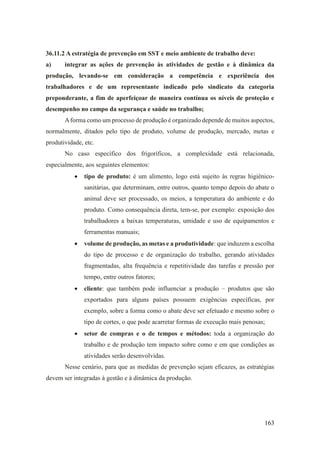 163
36.11.2 A estratégia de prevenção em SST e meio ambiente de trabalho deve:
a) integrar as ações de prevenção às atividades de gestão e à dinâmica da
produção, levando-se em consideração a competência e experiência dos
trabalhadores e de um representante indicado pelo sindicato da categoria
preponderante, a fim de aperfeiçoar de maneira contínua os níveis de proteção e
desempenho no campo da segurança e saúde no trabalho;
Aforma como um processo de produção é organizado depende de muitos aspectos,
normalmente, ditados pelo tipo de produto, volume de produção, mercado, metas e
produtividade, etc.
No caso específico dos frigoríficos, a complexidade está relacionada,
especialmente, aos seguintes elementos:
• tipo de produto: é um alimento, logo está sujeito às regras higiênico-
sanitárias, que determinam, entre outros, quanto tempo depois do abate o
animal deve ser processado, os meios, a temperatura do ambiente e do
produto. Como consequência direta, tem-se, por exemplo: exposição dos
trabalhadores a baixas temperaturas, umidade e uso de equipamentos e
ferramentas manuais;
• volume de produção, as metas e a produtividade: que induzem a escolha
do tipo de processo e de organização do trabalho, gerando atividades
fragmentadas, alta frequência e repetitividade das tarefas e pressão por
tempo, entre outros fatores;
• cliente: que também pode influenciar a produção – produtos que são
exportados para alguns países possuem exigências específicas, por
exemplo, sobre a forma como o abate deve ser efetuado e mesmo sobre o
tipo de cortes, o que pode acarretar formas de execução mais penosas;
• setor de compras e o de tempos e métodos: toda a organização do
trabalho e de produção tem impacto sobre como e em que condições as
atividades serão desenvolvidas.
Nesse cenário, para que as medidas de prevenção sejam eficazes, as estratégias
devem ser integradas à gestão e à dinâmica da produção.
 