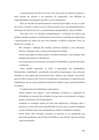 164
O gerenciamento dos fatores de riscos deve fazer parte da cultura da empresa e
estar inserido nas práticas e nos processos da organização, com definição de
responsabilidades e participação em todos os níveis hierárquicos.
Deve ser buscado um aperfeiçoamento contínuo da prevenção, ou seja, as ações
não devem se limitar a reduzir riscos de forma pontual, mas visar permanentemente à
eliminação dos fatores nocivos e ao aprimoramento da qualidade de vida no trabalho.
Para tanto, deve ser efetuado acompanhamento e verificação de eficácia das
medidas adotadas, periódica e continuamente, para avaliar se a estratégia da empresa para
o gerenciamento dos fatores de risco está atingindo os objetivos propostos. Deve ser
aferido, por exemplo, se:
•foi efetuada a validação das medidas corretivas adotadas: se são suficientes,
eficazes e abrangem todo o contexto da situação de trabalho;
•existe necessidade de efetuar ajustes e introduzir alterações, e que medidas serão
adotadas para eliminar as deficiências;
•os mecanismos de comunicação e formação de trabalhadores e gerentes são claros
e suficientes.
Outra questão importante se refere à participação dos trabalhadores.
Normalmente, o trabalhador é considerado como parte da engrenagem e não como ator
principal, ou seja, aquele que torna possível que o objetivo seja atingido. Uma gestão,
para ser efetiva e durável, deve levar em consideração a competência e a experiência dos
trabalhadores, que são os que realmente conhecem em detalhes o que se passa diariamente
na empresa.
O conhecimento dos trabalhadores pode ajudar a:
•obter soluções mais rápidas e mais adequadas, evitando-se o surgimento de
dificuldades na execução das atividades e/ou que outros riscos possam se originar,
porque a intervenção não foi participativa;
•conhecer as estratégias usadas por estes para administrar a diferença entre o
prescrito e o real de uma tarefa, possibilitando com isso que as eventuais mudanças
a serem efetuadas sejam mais apropriadas por refletir a realidade do trabalho;
•obter dados sobre situações existentes no processo ou na organização que
apresentam problemas, seja no fluxo do trabalho ou nas relações e que não estavam
sendo considerados.
 
