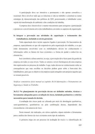 165
A participação deve ser interativa e permanente e não apenas consultiva e
ocasional. Deve envolver tudo que se relaciona à vida no trabalho e constituir-se numa
estratégia de democratização das políticas de SST, posicionando o trabalhador como
sujeito de transformação do ambiente e das condições de trabalho.
A empresa deve desenvolver e manter mecanismos para assegurar a participação
e promover o envolvimento ativo dos trabalhadores em todos os aspectos da organização.
b) integrar a prevenção nas atividades de capacitação e treinamento dos
trabalhadores, incluindo os níveis gerenciais.
Toda capacitação deve incluir aspectos ligados à prevenção. Os funcionários da
empresa, especialmente os que são responsáveis pela organização do trabalho, e os que
estão diretamente envolvidos com os trabalhadores devem ter conhecimento e
informações sobre os fatores de risco existentes e a forma de ajudar a reduzi-los ou
eliminá-los.
Isso corrobora a alínea anterior, ou seja, a prevenção deve fazer parte da gestão da
empresa em todos os seus níveis. Todos os setores e níveis hierárquicos de uma empresa
têm repercussões no processo de trabalho. Logo, todos devem ter conhecimento sobre as
consequências que suas escolhas ou decisões podem gerar sobre o bem-estar dos
trabalhadores, para que os objetivos da empresa sejam atingidos sem prejuízo àqueles que
os tornam possíveis.
Verificar comentários deste manual ao capítulo 36.16 Informações e Treinamentos em
Segurança e Saúde no Trabalho.
36.11.3 No planejamento da prevenção devem ser definidos métodos, técnicas e
ferramentas adequadas para a avaliação de riscos, incluindo parâmetros e critérios
necessários para tomada de decisão.
A avaliação dos riscos pode ser efetuada por meio de abordagens qualitativas,
semi-quantitativas, quantitativas ou pela combinação dessas, dependendo das
circunstâncias e da natureza do risco.
Neste manual, são indicados, em vários capítulos, alguns métodos e ferramentas
para a análise dos fatores de risco existentes neste tipo de indústria.
A primeira etapa em um processo de avaliação de riscos é a identificação da
 