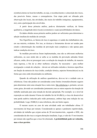 166
existência destes no local de trabalho, ou seja, o reconhecimento e a descrição dos riscos,
das possíveis fontes, causas e consequências. Esta etapa pode ser efetuada pela
observação dos locais, das atividades, dos meios de trabalho (máquinas, equipamentos,
etc), com a participação dos envolvidos.
A partir dessa primeira análise, pode-se diretamente verificar, de forma
qualitativa, a magnitude do(s) risco(s) existente(s) e sua(s) possibilidade(s) de danos.
Os dados obtidos nessa primeira análise podem ser suficientes para determinar a
adoção imediata de medidas de correção.
Nos frigoríficos, os fatores de risco à segurança e à saúde dos trabalhadores são,
em sua maioria, evidentes. Por isso, as técnicas e ferramentas devem ser usadas para
estudo e determinação das medidas de prevenção mais complexas e não apenas para
indicar condições de risco.
Se medidas preventivas foram implementadas, mas não se obtiveram melhorias
suficientes, ou caso ainda não se saiba se as medidas de prevenção adotadas foram
eficazes, então, deve-se prosseguir com a avaliação da situação de trabalho, de maneira
mais rigorosa, a fim de se obter melhores soluções. Se necessário – para melhor
averiguação e estudo de soluções – devem ser utilizados métodos e técnicas específicas
em função da natureza do risco (ruído, condição térmica, aspectos biomecânicos) ou da
forma que estes estão disseminados no ambiente.
Quando da utilização de análises quantitativas, deve-se ter o cuidado com as
referências. Estas não podem ser consideradas como limites irremediavelmente seguros
para determinar entre uma situação boa e outra ruim. São referências e, portanto, servem
como guias, devendo ser consideradas juntamente com os outros aspectos da situação de
trabalho analisada para uma tomada de decisão apropriada. Por exemplo: se o nível de
exposição ao ruído durante 8 horas de trabalho for de 84 dB(A), o risco de desenvolver
uma perda auditiva induzida pelo ruído permanece, embora haja uma redução da sua
probabilidade. Logo, 85dB(A) é uma referência, não um limite seguro.
O mesmo ocorre no caso de uma atividade onde um trabalhador efetua 15
movimentos do braço por minuto. Considerando-se apenas o parâmetro repetitividade,
atividades de trabalho que exijam acima de 20 movimentos/min., segundo o HSE, são
consideradas de alto risco e exigem alterações imediatas. Logo, o valor de 15 movimentos
por minuto não significa que o risco foi eliminado. A probabilidade pode ser reduzida,
mas o risco persiste.
 
