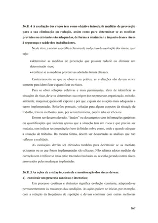 167
36.11.4 A avaliação dos riscos tem como objetivo introduzir medidas de prevenção
para a sua eliminação ou redução, assim como para determinar se as medidas
previstas ou existentes são adequadas, de forma a minimizar o impacto desses riscos
à segurança e saúde dos trabalhadores.
Neste item, a norma especifica claramente o objetivo da avaliação dos riscos, qual
seja:
•determinar as medidas de prevenção que possam reduzir ou eliminar um
determinado risco;
•verificar se as medidas preventivas adotadas foram eficazes.
Contrariamente ao que se observa na prática, as avaliações não devem servir
somente para identificar e quantificar os riscos.
Para se obter soluções coletivas e mais permanentes, além de identificar as
situações de risco, deve-se determinar: sua origem (se no processo, organização, método,
ambiente, máquina); quem está exposto e por que, e quais são as ações mais adequadas a
serem implementadas. Soluções pontuais, voltadas para alguns aspectos da situação de
trabalho, trazem melhorias, mas, por serem limitadas, podem não ser eficazes.
Devem ser desconsiderados “laudos” ou documentos com informações genéricas
ou quantificações que indicam apenas que a situação tem um risco e que precisa ser
mudada, sem indicar recomendações bem definidas sobre como, onde e quando adequar
a situação de trabalho. Da mesma forma, devem ser descartadas as análises que não
refletem a realidade.
As avaliações devem ser efetuadas também para determinar se as medidas
existentes ou as que foram implementadas são eficazes. Não adianta adotar medidas de
correção sem verificar se estas estão trazendo resultados ou se estão gerando outros riscos
provocados pelas mudanças implantadas.
36.11.5 As ações de avaliação, controle e monitoração dos riscos devem:
a) constituir um processo contínuo e interativo;
Um processo contínuo e dinâmico significa evolução constante, adaptando-se
permanentemente às mudanças das condições. As ações podem se iniciar, por exemplo,
com a redução da frequência de repetição e devem continuar com outras melhorias
 