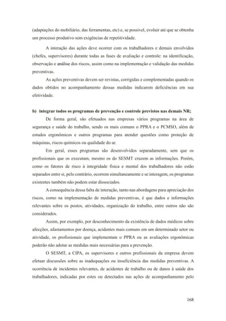168
(adaptações do mobiliário, das ferramentas, etc) e, se possível, evoluir até que se obtenha
um processo produtivo sem exigências de repetitividade.
A interação das ações deve ocorrer com os trabalhadores e demais envolvidos
(chefes, supervisores) durante todas as fases de avaliação e controle: na identificação,
observação e análise dos riscos, assim como na implementação e validação das medidas
preventivas.
As ações preventivas devem ser revistas, corrigidas e complementadas quando os
dados obtidos no acompanhamento dessas medidas indicarem deficiências em sua
efetividade.
b) integrar todos os programas de prevenção e controle previstos nas demais NR;
De forma geral, são efetuados nas empresas vários programas na área de
segurança e saúde do trabalho, sendo os mais comuns o PPRA e o PCMSO, além de
estudos ergonômicos e outros programas para atender questões como proteção de
máquinas, riscos químicos ou qualidade do ar.
Em geral, esses programas são desenvolvidos separadamente, sem que os
profissionais que os executam, mesmo os do SESMT cruzem as informações. Porém,
como os fatores de risco à integridade física e mental dos trabalhadores não estão
separados entre si, pelo contrário, ocorrem simultaneamente e se interagem, os programas
existentes também não podem estar dissociados.
A consequência dessa falta de interação, tanto nas abordagens para apreciação dos
riscos, como na implementação de medidas preventivas, é que dados e informações
relevantes sobre os postos, atividades, organização do trabalho, entre outros não são
considerados.
Assim, por exemplo, por desconhecimento da existência de dados médicos sobre
afecções, afastamentos por doença, acidentes mais comuns em um determinado setor ou
atividade, os profissionais que implementam o PPRA ou as avaliações ergonômicas
poderão não adotar as medidas mais necessárias para a prevenção.
O SESMT, a CIPA, os supervisores e outros profissionais da empresa devem
efetuar discussões sobre as inadequações ou insuficiência das medidas preventivas. A
ocorrência de incidentes relevantes, de acidentes de trabalho ou de danos à saúde dos
trabalhadores, indicadas por estes ou detectados nas ações de acompanhamento pelo
 