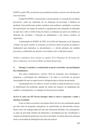 169
SESMT ou pela CIPA, em perícias ou procedimentos técnicos, devem servir de base para
essas discussões.
O papel do SESMT é essencial para o gerenciamento e a execução das atividades
preventivas, sendo um importante elo na integração da prevenção à dinâmica da
produção. Estes profissionais podem contribuir: para melhorar a qualidade e a presteza
das manutenções; na compra de materiais e equipamentos mais adequados às demandas
de cada setor; sobre a melhor forma de efetuar as mudanças nos postos de trabalho; na
definição das atividades e formação de trabalhadores e dos demais membros da
organização.
A participação do SESMT, da CIPA, de Comitês de Ergonomia ou de Segurança
e Saúde e de outros comitês, se existentes, nos diversos setores de gestão da empresa é
fundamental para determinar os procedimentos e a devida aplicação das medidas
preventivas, colaborando nas decisões e nas relações entre os diferentes setores.
Verificar comentários deste manual ao capítulo 36.12 Programas de Prevenção dos
Riscos Ambientais e de Controle Médico de Saúde Ocupacional.
c) abranger a consulta e a comunicação às partes envolvidas, com participação
dos trabalhadores.
Esta alínea complementa a anterior. Além da integração entre abordagens e
programas, a participação dos trabalhadores e de todos os envolvidos no processo
(encarregados de setor ou supervisores) é obrigatória para a eficácia da prevenção.
A participação deve ser efetiva e ocorrer em todas as etapas do processo, ou seja,
na identificação dos problemas, quando do estudo das soluções, na implantação das
medidas e, principalmente, na validação da eficácia dessas medidas.
36.11.6 As ações em SST devem abranger todos os riscos à segurança e saúde e
abordar, no mínimo:
O que se observa na prática é que alguns fatores de risco são considerados apenas
por fazer parte de programas obrigatórios ou especificados em determinadas normas.
Outros riscos são negligenciados por não estar claramente definidos. Em consequência,
as ações de prevenção também são deficientes e incompletas por não considerarem o
conjunto de problemas gerados por um setor ou atividade. As alíneas deste item reforçam
assim a necessidade da abrangência das ações preventivas.
 