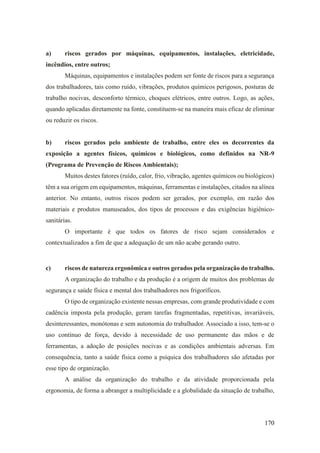 170
a) riscos gerados por máquinas, equipamentos, instalações, eletricidade,
incêndios, entre outros;
Máquinas, equipamentos e instalações podem ser fonte de riscos para a segurança
dos trabalhadores, tais como ruído, vibrações, produtos químicos perigosos, posturas de
trabalho nocivas, desconforto térmico, choques elétricos, entre outros. Logo, as ações,
quando aplicadas diretamente na fonte, constituem-se na maneira mais eficaz de eliminar
ou reduzir os riscos.
b) riscos gerados pelo ambiente de trabalho, entre eles os decorrentes da
exposição a agentes físicos, químicos e biológicos, como definidos na NR-9
(Programa de Prevenção de Riscos Ambientais);
Muitos destes fatores (ruído, calor, frio, vibração, agentes químicos ou biológicos)
têm a sua origem em equipamentos, máquinas, ferramentas e instalações, citados na alínea
anterior. No entanto, outros riscos podem ser gerados, por exemplo, em razão dos
materiais e produtos manuseados, dos tipos de processos e das exigências higiênico-
sanitárias.
O importante é que todos os fatores de risco sejam considerados e
contextualizados a fim de que a adequação de um não acabe gerando outro.
c) riscos de natureza ergonômica e outros gerados pela organização do trabalho.
A organização do trabalho e da produção é a origem de muitos dos problemas de
segurança e saúde física e mental dos trabalhadores nos frigoríficos.
O tipo de organização existente nessas empresas, com grande produtividade e com
cadência imposta pela produção, geram tarefas fragmentadas, repetitivas, invariáveis,
desinteressantes, monótonas e sem autonomia do trabalhador. Associado a isso, tem-se o
uso contínuo de força, devido à necessidade de uso permanente das mãos e de
ferramentas, a adoção de posições nocivas e as condições ambientais adversas. Em
consequência, tanto a saúde física como a psíquica dos trabalhadores são afetadas por
esse tipo de organização.
A análise da organização do trabalho e da atividade proporcionada pela
ergonomia, de forma a abranger a multiplicidade e a globalidade da situação de trabalho,
 