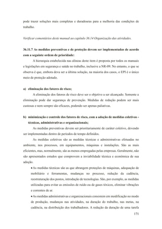 171
pode trazer soluções mais completas e duradouras para a melhoria das condições de
trabalho.
Verificar comentários deste manual ao capítulo 36.14 Organização das atividades.
36.11.7 As medidas preventivas e de proteção devem ser implementadas de acordo
com a seguinte ordem de prioridade:
A hierarquia estabelecida nas alíneas deste item é proposta por todos os manuais
e legislações em segurança e saúde no trabalho, inclusive a NR-09. No entanto, o que se
observa é que, embora deva ser a última solução, na maioria dos casos, o EPI é o único
meio de proteção adotado.
a) eliminação dos fatores de risco;
A eliminação dos fatores de risco deve ser o objetivo a ser alcançado. Somente a
eliminação pode dar segurança de prevenção. Medidas de redução podem ser mais
custosas e nem sempre são eficazes, podendo ser apenas paliativas.
b) minimização e controle dos fatores de risco, com a adoção de medidas coletivas -
técnicas, administrativas e organizacionais;
As medidas preventivas devem ser prioritariamente de caráter coletivo, devendo
ser implementadas dentro de períodos de tempo definidos.
As medidas coletivas são as medidas técnicas e administrativas efetuadas no
ambiente, nos processos, em equipamentos, máquinas e instalações. São as mais
eficientes, mas, normalmente, são as menos empregadas pelas empresas. Geralmente, não
são apresentados estudos que comprovem a inviabilidade técnica e econômica de sua
adoção.
•As medidas técnicas são as que abrangem proteções de máquinas, adequação de
mobiliário e ferramentas, mudanças no processo, redução da cadência,
reestruturação dos postos, introdução de tecnologias. São, por exemplo, as medidas
utilizadas para evitar as emissões de ruído ou de gases tóxicos, eliminar vibrações
e correntes de ar.
•As medidas administrativas e organizacionais consistem em modificação no modo
de produção, mudanças nas atividades, na duração do trabalho, nas metas, na
cadência, na distribuição dos trabalhadores. A redução da duração de uma tarefa
 