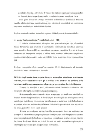 172
pesada (rodízios) e a introdução de pausas são medidas organizacionais que ajudam
na diminuição do tempo de exposição, contribuindo para a redução do risco.
Ainda que o uso de um EPI seja necessário, a empresa não pode deixar de adotar
medidas administrativas e organizacionais, pois o tempo de exposição é um componente
importante no cálculo da probabilidade do risco.
Verificar comentários deste manual ao capítulo 36.14 Organização das atividades.
c) uso de Equipamentos de Proteção Individual - EPI.
O EPI não elimina o risco, ele aporta uma provável redução, cuja eficiência é
função de variáveis que envolvem o equipamento, o ambiente de trabalho, o tempo de
uso e o usuário. Logo, o EPI, ao contrário do que ocorre na prática, deve ser a última,
temporária ou emergencial solução. A ênfase nesse assunto é dada com o objetivo de
mudar esse paradigma. A prevenção não pode ter como único meio o uso permanente de
EPI.
Verificar comentários deste manual ao capítulo 36.10- Equipamentos de proteção
individual – EPI e Vestimentas de Trabalho.
36.11.8 A implementação de projetos de novas instalações, métodos ou processos de
trabalho, ou de modificação dos já existentes e das medidas de controle, deve
envolver a análise das repercussões sobre a segurança e saúde dos trabalhadores.
Trata-se de antecipar o risco, evitando-se custos humanos e materiais com
posteriores adaptações ou modificações para adequação.
Se consideradas as repercussões sobre a segurança e a saúde dos trabalhadores
antes ou durante a implementação de modificações de instalações e a introdução de novas
tecnologias, métodos ou processos de trabalho, pode-se evitar que os trabalhadores se
acidentem, adoeçam, tenham desconforto ou dificuldades para realizar suas atividades,
ou, ainda, que outros riscos sejam gerados.
Se uma nova máquina vai ser inserida no ambiente, deve ser analisado, por
exemplo: se ela emite ruído; se pode provocar vibrações; se o local não prejudica ou afeta
a movimentação dos trabalhadores; se o ponto de operação está na altura correta e dentro
das zonas de alcance ideais; se é fácil de usar; se serão necessárias capacitações e
informações específicas para os operadores, entre outros.
 