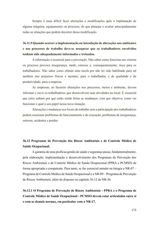 173
Sempre é mais difícil fazer alterações e modificações após a implantação de
alguma máquina, equipamento ou processo, do que planejar e avaliar antecipadamente
todas as situações que podem decorrer dessa modificação.
36.11.9 Quando ocorrer a implementação ou introdução de alterações nos ambientes
e nos processos de trabalho deve-se assegurar que os trabalhadores envolvidos
tenham sido adequadamente informados e treinados.
A informação é essencial para a prevenção. Não saber como funciona um sistema
ou processo provoca insegurança, medo, estresse e, consequentemente, risco para os
trabalhadores. Não saber como efetuar uma tarefa por não ter sido habilitado para tal
também traz prejuízos físicos e mentais, para o trabalhador, e de qualidade e de
produtividade, para a empresa.
As empresas, ao fazerem alterações nos processos, meios e ambiente, devem
informar e ouvir os trabalhadores que desenvolvem suas atividades no local. É essencial
que estes saibam por que estão sendo feitas as mudanças, com que objetivo, como vai
funcionar e qual o seu papel nessa nova situação.
Alterações e mudanças nos locais de trabalho sem a participação dos trabalhadores
podem ocasionar problemas de funcionamento e de execução, problemas de insegurança,
estresse, acidentes e perdas.
36.12 Programas de Prevenção dos Riscos Ambientais e de Controle Médico de
Saúde Ocupacional.
A garantia de uma profícua gestão de saúde e segurança passa, fundamentalmente,
pela elaboração, implementação e desenvolvimento dos Programas de Prevenção dos
Riscos Ambientais e de Controle Médico de Saúde Ocupacional (PPRA e PCMSO) de
forma apropriada e competente. Para tanto, se faz essencial atender na íntegra a NR-07 –
Programa de Controle Médico de Saúde Ocupacional e a NR-09 – Programa de Prevenção
de Riscos Ambientais, além do disposto no capítulo 36.12 da NR-36.
36.12.1 O Programa de Prevenção de Riscos Ambientais - PPRA e o Programa de
Controle Médico de Saúde Ocupacional - PCMSO devem estar articulados entre si
e com as demais normas, em particular com a NR-17.
 