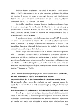 174
Este item chama a atenção para a importância da articulação e coerência entre
PPRA e PCMSO, programas que devem ser parte integrante e fundamental do conjunto
de iniciativas da empresa no campo da preservação da saúde e da integridade dos
trabalhadores, devendo ambos estar articulados entre si e com as demais NRs, tal como
disposto nos itens 7.2.1 da NR-07 e 9.1.3 da NR-09.
Isto significa que ambos os programas devem ser planejados com base nos riscos
à saúde e à segurança dos trabalhadores identificados na fase de antecipação,
reconhecimento e avaliação de riscos, no âmbito do PPRA, assim como aqueles
identificados com base nas demais NRs aplicáveis aos estabelecimentos de abate e
processamento de carnes e derivados.
O texto da norma destaca a articulação em particular com a NR-17 – Ergonomia,
em função de o adoecimento mais incidente sobre a coletividade de trabalhadores desse
ramo de atividade – as doenças osteomusculares relacionadas ao trabalho – ter
causalidade diretamente relacionada às inadequações das condições de trabalho às
características psicofisiológicas dos trabalhadores.
Entende-se aqui que o conceito de condições de trabalho, conforme o disposto no
item 17.1.1 da NR-17, abrange os aspectos relacionados ao levantamento, transporte e
descarga de materiais, ao mobiliário, aos equipamentos e às condições ambientais do
posto de trabalho e à própria organização do trabalho. Nesse sentido, a análise ergonômica
do trabalho é de fundamental importância para avaliar a adaptação das condições de
trabalho às características psicofisiológicas dos trabalhadores, devendo estar articulada
tanto ao PPRA quanto ao PCMSO.
36.12.2 Para fins de elaboração de programas preventivos devem ser considerados,
entre outros, os seguintes aspectos da organização do trabalho:
a) compatibilização das metas com as condições de trabalho e tempo oferecidas;
b) repercussões sobre a saúde do trabalhador de todo e qualquer sistema de
avaliação de desempenho para efeito de remuneração e vantagens de qualquer
espécie;
c) períodos insuficientes para adaptação e readaptação de trabalhadores à atividade.
É sabido que os fatores de risco ligados à organização do trabalho encontram-se
dentre os mais implicados no desequilíbrio psicofisiológico dos trabalhadores e em seu
consequente adoecimento psíquico e osteomuscular. Dentre os atributos da organização
do trabalho que devem estar adequados às características psicofisiológicas dos
 