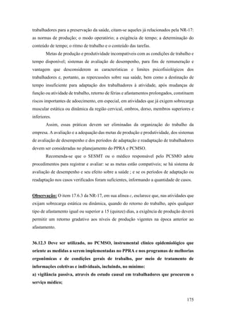 175
trabalhadores para a preservação da saúde, citam-se aqueles já relacionados pela NR-17:
as normas de produção; o modo operatório; a exigência de tempo; a determinação do
conteúdo de tempo; o ritmo de trabalho e o conteúdo das tarefas.
Metas de produção e produtividade incompatíveis com as condições de trabalho e
tempo disponível; sistemas de avaliação de desempenho, para fins de remuneração e
vantagem que desconsiderem as características e limites psicofisiológicos dos
trabalhadores e, portanto, as repercussões sobre sua saúde, bem como a destinação de
tempo insuficiente para adaptação dos trabalhadores à atividade, após mudanças de
função ou atividade de trabalho, retorno de férias e afastamentos prolongados, constituem
riscos importantes de adoecimento, em especial, em atividades que já exigem sobrecarga
muscular estática ou dinâmica da região cervical, ombros, dorso, membros superiores e
inferiores.
Assim, essas práticas devem ser eliminadas da organização do trabalho da
empresa. A avaliação e a adequação das metas de produção e produtividade, dos sistemas
de avaliação de desempenho e dos períodos de adaptação e readaptação de trabalhadores
devem ser consideradas no planejamento do PPRA e PCMSO.
Recomenda-se que o SESMT ou o médico responsável pelo PCSMO adote
procedimentos para registrar e avaliar: se as metas estão compatíveis; se há sistema de
avaliação de desempenho e seu efeito sobre a saúde ; e se os períodos de adaptação ou
readaptação nos casos verificados foram suficientes, informando a quantidade de casos.
Observação: O item 17.6.3 da NR-17, em sua alínea c, esclarece que, nas atividades que
exijam sobrecarga estática ou dinâmica, quando do retorno do trabalho, após qualquer
tipo de afastamento igual ou superior a 15 (quinze) dias, a exigência de produção deverá
permitir um retorno gradativo aos níveis de produção vigentes na época anterior ao
afastamento.
36.12.3 Deve ser utilizado, no PCMSO, instrumental clínico epidemiológico que
oriente as medidas a serem implementadas no PPRA e nos programas de melhorias
ergonômicas e de condições gerais de trabalho, por meio de tratamento de
informações coletivas e individuais, incluindo, no mínimo:
a) vigilância passiva, através do estudo causal em trabalhadores que procurem o
serviço médico;
 