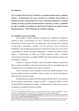 6
36.1 Objetivos
36.1.1 O objetivo desta Norma é estabelecer os requisitos mínimos para a avaliação,
controle e monitoramento dos riscos existentes nas atividades desenvolvidas na
indústria de abate e processamento de carnes e derivados destinados ao consumo
humano, de forma a garantir permanentemente a segurança, a saúde e a qualidade
de vida no trabalho, sem prejuízo da observância do disposto nas demais Normas
Regulamentadoras - NR do Ministério do Trabalho e Emprego.
36.2 Mobiliário e postos de trabalho
Neste capítulo, o objetivo principal é assegurar que o mobiliário de trabalho da
indústria de abate e processamento de carne e derivados satisfaça às características
antropométricas de pelo menos 95% dos trabalhadores a fim de proporcionar condições
de boa postura, visualização e operação. Com isso procura-se evitar a exclusão de
trabalhadores cujas medidas antropométricas se distanciam da média, bem como reduzir
a possibilidade de adoção de posturas inadequadas4
e forçadas que podem ocasionar
fadiga e o aparecimento de lesões por esforços repetitivos (LER) e distúrbios
osteomusculares relacionados ao trabalho (DORT) entre outros desfechos ruinosos para
trabalhadores e empresas.
Conforme as exigências da tarefa e o tipo de atividade, a distância requerida dos
olhos ao campo de trabalho e a altura do assento devem estar em concordância para que
o trabalho possa ser executado de forma segura e confortável.
Todos os elementos a serem utilizados nos postos de trabalho (produtos, caixas,
local para depósito de partes do produto, resíduos, esteiras, etc.) devem estar dispostos
dentro da área de alcance principal.
Para aplicação deste capítulo da Norma Regulamentadora (NR) nº 36, as empresas
devem considerar especialmente o disposto na NR-17 – Ergonomia (1990) e na Nota
Técnica 60/2001 do Ministério do Trabalho. A referida nota traz a indicação de postura a
ser adotada na concepção de postos de trabalho.
4
Para fins de compreensão do texto da NR 36, os termos “posturas extremas”, “posturas inadequadas”, “posturas
excessivas”, “posturas forçadas” e “posturas nocivas” são utilizados como sinônimos neste manual.
Posturas nocivas de trabalho são todas aquelas posturas extremas (ação próxima dos limites de amplitude do movimento
das articulações) e posturas não recomendadas pelas normas técnicas, justamente pelo conhecimento científico de que
podem acarretar lesões e o adoecimento dos trabalhadores.
No texto deste manual, optou-se por utilizar reiteradamente o termo “postura nociva” para deixar mais claro o conteúdo
deletério à saúde e à segurança do trabalhador da exigência destas posturas de trabalho na execução das atividades.
 