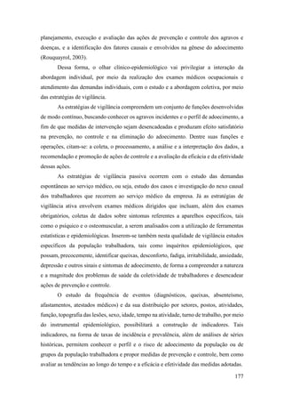 177
planejamento, execução e avaliação das ações de prevenção e controle dos agravos e
doenças, e a identificação dos fatores causais e envolvidos na gênese do adoecimento
(Rouquayrol, 2003).
Dessa forma, o olhar clínico-epidemiológico vai privilegiar a interação da
abordagem individual, por meio da realização dos exames médicos ocupacionais e
atendimento das demandas individuais, com o estudo e a abordagem coletiva, por meio
das estratégias de vigilância.
As estratégias de vigilância compreendem um conjunto de funções desenvolvidas
de modo contínuo, buscando conhecer os agravos incidentes e o perfil de adoecimento, a
fim de que medidas de intervenção sejam desencadeadas e produzam efeito satisfatório
na prevenção, no controle e na eliminação do adoecimento. Dentre suas funções e
operações, citam-se: a coleta, o processamento, a análise e a interpretação dos dados, a
recomendação e promoção de ações de controle e a avaliação da eficácia e da efetividade
dessas ações.
As estratégias de vigilância passiva ocorrem com o estudo das demandas
espontâneas ao serviço médico, ou seja, estudo dos casos e investigação do nexo causal
dos trabalhadores que recorrem ao serviço médico da empresa. Já as estratégias de
vigilância ativa envolvem exames médicos dirigidos que incluam, além dos exames
obrigatórios, coletas de dados sobre sintomas referentes a aparelhos específicos, tais
como o psíquico e o osteomuscular, a serem analisados com a utilização de ferramentas
estatísticas e epidemiológicas. Inserem-se também nesta qualidade de vigilância estudos
específicos da população trabalhadora, tais como inquéritos epidemiológicos, que
possam, precocemente, identificar queixas, desconforto, fadiga, irritabilidade, ansiedade,
depressão e outros sinais e sintomas de adoecimento, de forma a compreender a natureza
e a magnitude dos problemas de saúde da coletividade de trabalhadores e desencadear
ações de prevenção e controle.
O estudo da frequência de eventos (diagnósticos, queixas, absenteísmo,
afastamentos, atestados médicos) e da sua distribuição por setores, postos, atividades,
função, topografia das lesões, sexo, idade, tempo na atividade, turno de trabalho, por meio
do instrumental epidemiológico, possibilitará a construção de indicadores. Tais
indicadores, na forma de taxas de incidência e prevalência, além de análises de séries
históricas, permitem conhecer o perfil e o risco de adoecimento da população ou de
grupos da população trabalhadora e propor medidas de prevenção e controle, bem como
avaliar as tendências ao longo do tempo e a eficácia e efetividade das medidas adotadas.
 