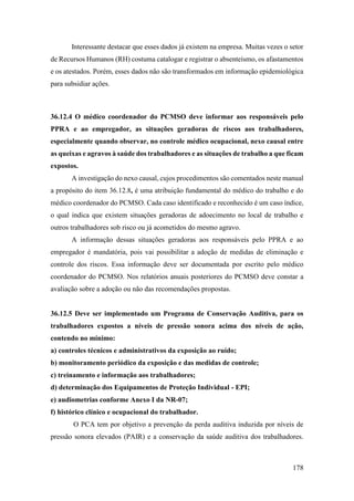 178
Interessante destacar que esses dados já existem na empresa. Muitas vezes o setor
de Recursos Humanos (RH) costuma catalogar e registrar o absenteísmo, os afastamentos
e os atestados. Porém, esses dados não são transformados em informação epidemiológica
para subsidiar ações.
36.12.4 O médico coordenador do PCMSO deve informar aos responsáveis pelo
PPRA e ao empregador, as situações geradoras de riscos aos trabalhadores,
especialmente quando observar, no controle médico ocupacional, nexo causal entre
as queixas e agravos à saúde dos trabalhadores e as situações de trabalho a que ficam
expostos.
A investigação do nexo causal, cujos procedimentos são comentados neste manual
a propósito do item 36.12.8, é uma atribuição fundamental do médico do trabalho e do
médico coordenador do PCMSO. Cada caso identificado e reconhecido é um caso índice,
o qual indica que existem situações geradoras de adoecimento no local de trabalho e
outros trabalhadores sob risco ou já acometidos do mesmo agravo.
A informação dessas situações geradoras aos responsáveis pelo PPRA e ao
empregador é mandatória, pois vai possibilitar a adoção de medidas de eliminação e
controle dos riscos. Essa informação deve ser documentada por escrito pelo médico
coordenador do PCMSO. Nos relatórios anuais posteriores do PCMSO deve constar a
avaliação sobre a adoção ou não das recomendações propostas.
36.12.5 Deve ser implementado um Programa de Conservação Auditiva, para os
trabalhadores expostos a níveis de pressão sonora acima dos níveis de ação,
contendo no mínimo:
a) controles técnicos e administrativos da exposição ao ruído;
b) monitoramento periódico da exposição e das medidas de controle;
c) treinamento e informação aos trabalhadores;
d) determinação dos Equipamentos de Proteção Individual - EPI;
e) audiometrias conforme Anexo I da NR-07;
f) histórico clínico e ocupacional do trabalhador.
O PCA tem por objetivo a prevenção da perda auditiva induzida por níveis de
pressão sonora elevados (PAIR) e a conservação da saúde auditiva dos trabalhadores.
 