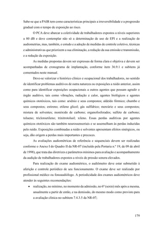 179
Sabe-se que a PAIR tem como características principais a irreversibilidade e a progressão
gradual com o tempo de exposição ao risco.
O PCA deve abarcar a coletividade de trabalhadores expostos a níveis superiores
a 80 dB e deve contemplar não só a determinação de uso de EPI e a realização de
audiometrias, mas, também, o estudo e a adoção de medidas de controle coletivo, técnicas
e administrativas que priorizem a sua eliminação, a redução da sua emissão e transmissão,
e a redução da exposição.
As medidas propostas devem ser expressas de forma clara e objetiva e devem ser
acompanhadas de cronograma de implantação, conforme item 36.9.1 e subitens já
comentados neste manual.
Deve-se valorizar o histórico clínico e ocupacional dos trabalhadores, no sentido
de identificar problemas auditivos de outra natureza ou exposições a ruído anterior, assim
como para identificar exposições ocupacionais a outros agentes que possam agredir o
órgão auditivo, tais como vibrações, radiação e calor, agentes biológicos e agentes
químicos ototóxicos, tais como: arsênio e seus compostos; aldeído fórmico; chumbo e
seus compostos; estireno; etileno glicol; gás sulfídrico; mercúrio e seus compostos;
mistura de solventes; monóxido de carbono; organofosforados; sulfeto de carbono;
tolueno; tricloroetileno; trinitrotoluol; xileno. Essas perdas auditivas por agentes
químicos ototóxicos são também neurossensoriais e se assemelham às perdas induzidas
pelo ruído. Exposições combinadas a ruído e solventes apresentam efeitos sinérgicos, ou
seja, dão origem a perdas mais importantes e precoces.
As avaliações audiométricas de referência e sequenciais devem ser realizadas
conforme o Anexo I do Quadro II da NR-07 (incluído pela Portaria n.º 19, de 09 de abril
de 1998), que trata das diretrizes e parâmetros mínimos para avaliação e acompanhamento
da audição de trabalhadores expostos a níveis de pressão sonora elevados.
Para realização do exame audiométrico, o audiômetro deve estar submetido à
aferição e controle periódico de seu funcionamento. O exame deve ser realizado por
profissional médico ou fonoaudiólogo. A periodicidade dos exames audiométricos deve
atender às seguintes recomendações:
• realização, no mínimo, no momento da admissão, no 6º (sexto) mês após a mesma,
anualmente a partir de então, e na demissão, do mesmo modo como previsto para
a avaliação clínica no subitem 7.4.3.5 da NR-07;
 