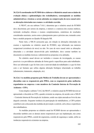 185
36.12.6 O coordenador do PCMSO deve elaborar o Relatório anual com os dados da
evolução clínica e epidemiológica dos trabalhadores, contemplando as medidas
administrativas e técnicas a serem adotadas na comprovação do nexo causal entre
as alterações detectadas nos exames e a atividade exercida.
A NR-07, em seu subitem 7.4.6.1, determina que o relatório anual do PCMSO
deve discriminar, por setores da empresa, o número e a natureza dos exames médicos,
incluindo avaliações clínicas e exames complementares, estatísticas de resultados
considerados anormais, assim como o planejamento para o próximo ano, tomando como
base o modelo proposto no Quadro III daquela NR.
Neste item, a NR-36 acrescenta que, em relação às alterações detectadas nos
exames e registradas no relatório anual do PCMSO, seja informada sua natureza
ocupacional (existência de nexo) ou não. No caso de nexo causal entre as alterações
detectadas e a atividade desenvolvida pelo trabalhador, deve constar também no
documento as medidas técnicas e administrativas propostas e/ou adotadas.
No relatório anual devem ser incluídos o resumo da investigação, as causas
possíveis e as providências adotadas de forma geral e específicas para cada trabalhador.
Deve ser informado o que foi feito com o setor/atividade do trabalhador e o que foi feito
com o ser humano que sofreu alguma alteração biológica relacionada ao trabalho
(afastamento, tratamento, adaptação, etc).
36.12.6.1 As medidas propostas pelo Médico do Trabalho devem ser apresentadas e
discutidas com os responsáveis pelo PPRA, com os responsáveis pelas melhorias
ergonômicas na empresa e com membros da Comissão Interna de Prevenção de
Acidentes - CIPA.
Como dispõe o subitem 7.4.6.2 da NR-07, o relatório anual do PCMSO deverá ser
apresentado e discutido na CIPA, quando existente na empresa, de acordo com a NR-05
– Comissão Interna de Prevenção de Acidentes, sendo sua cópia anexada ao livro de atas
daquela comissão. Enquanto instância de participação de trabalhadores, a CIPA poderá
contribuir com a discussão das medidas de prevenção e controle, sob a ótica e experiência
dos trabalhadores.
As medidas propostas no relatório anual do PCMSO devem ser apresentadas e
discutidas também com os demais atores responsáveis por sua implantação, tais como
responsáveis pelo PPRA, comitê de ergonomia, comitês de segurança e saúde, enfim as
instâncias responsáveis existentes na empresa.
 