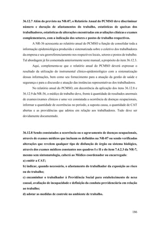 186
36.12.7 Além do previsto na NR-07, o Relatório Anual do PCMSO deve discriminar
número e duração de afastamentos do trabalho, estatísticas de queixas dos
trabalhadores, estatísticas de alterações encontradas em avaliações clínicas e exames
complementares, com a indicação dos setores e postos de trabalho respectivos.
A NR-36 acrescenta ao relatório anual do PCMSO a função de consolidar toda a
informação epidemiológica produzida e sistematizada sobre o coletivo dos trabalhadores
da empresa e seu georreferenciamento nos respectivos locais, setores e postos de trabalho.
Tal abordagem já foi comentada anteriormente neste manual, a propósito do item 36.12.3.
Aqui, complementa-se que o relatório anual do PCMSO deverá expressar o
resultado da utilização do instrumental clínico-epidemiológico com a sistematização
dessas informações, bem como seu fornecimento para a atuação da gestão de saúde e
segurança e para a discussão e atuação das instâncias representativas dos trabalhadores.
No relatório anual do PCMSO, em decorrência da aplicação dos itens 36.12.8 e
36.12.9 da NR-36, o médico do trabalho deve, frente à quantidade de resultados anormais
de exames/exames clínicos e uma vez constatada a ocorrência de doenças ocupacionais,
informar a quantidade de ocorrências no período, a suposta causa, a quantidade de CAT
abertas e as providências que adotou em relação aos trabalhadores. Tudo deve ser
devidamente documentado.
36.12.8 Sendo constatados a ocorrência ou o agravamento de doenças ocupacionais,
através de exames médicos que incluam os definidos na NR-07 ou sendo verificadas
alterações que revelem qualquer tipo de disfunção de órgão ou sistema biológico,
através dos exames médicos constantes nos quadros I e II e do item 7.4.2.3 da NR-7,
mesmo sem sintomatologia, caberá ao Médico coordenador ou encarregado:
a) emitir a CAT;
b) indicar, quando necessário, o afastamento do trabalhador da exposição ao risco
ou do trabalho;
c) encaminhar o trabalhador à Previdência Social para estabelecimento de nexo
causal, avaliação de incapacidade e definição da conduta previdenciária em relação
ao trabalho;
d) adotar as medidas de controle no ambiente de trabalho.
 