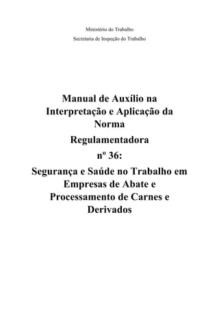 Ministério do Trabalho
Secretaria de Inspeção do Trabalho
Manual de Auxílio na
Interpretação e Aplicação da
Norma
Regulamentadora
nº 36:
Segurança e Saúde no Trabalho em
Empresas de Abate e
Processamento de Carnes e
Derivados
 