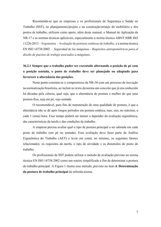 7
Recomenda-se que as empresas e os profissionais de Segurança e Saúde no
Trabalho (SST), no planejamento/projeto e na construção/arranjo do mobiliário e dos
postos de trabalho, utilizem como apoio, além deste manual, o Manual de Aplicação da
NR-17 e as normas técnicas aplicáveis, especialmente a norma técnica ABNT NBR ISO
11226:2013 – Ergonomia – Avaliação de posturas estáticas de trabalho, e a norma técnica
EN ISO 14738:2002 – Seguridad de las máquinas - Requisitos antropométricos para el
diseño de puestos de trabajo asociados a máquinas.
36.2.1 Sempre que o trabalho puder ser executado alternando a posição de pé com
a posição sentada, o posto de trabalho deve ser planejado ou adaptado para
favorecer a alternância das posições.
Neste ponto constata-se o compromisso da NR-36 com um processo de inovação
na normatização brasileira, ao incluir no texto da norma um conceito que já era conhecido
há décadas pela ciência, qual seja, que a alternância de postura é melhor do que uma
postura fixa, seja em pé, seja sentada.
O recomendável, para fins de manutenção de uma qualidade de postura, é que a
alternância não se dê após longos períodos em postura estática, mas, sim, no máximo, a
cada 1 (uma) hora. Esse tempo poderá ser menor a depender da avaliação ergonômica,
das características da tarefa e das condições de trabalho.
A empresa precisa avaliar qual o tipo de postura principal a ser adotada em cada
posto de trabalho (em pé ou sentada). Essa avaliação deve fazer parte da Análise
Ergonômica do Trabalho (AET) e levar em conta, no mínimo, os seguintes fatores
relacionados: os requisitos da tarefa, o tipo de atividade e as dimensões do posto de
trabalho.
Os profissionais de SST podem utilizar o método de avaliação previsto na norma
técnica EN ISO 14738:2002 como um roteiro simplificado a fim de determinar a postura
de trabalho principal. A Figura 1 ilustra esse método, previsto no item 4. Determinação
da postura de trabalho principal da referida norma.
 