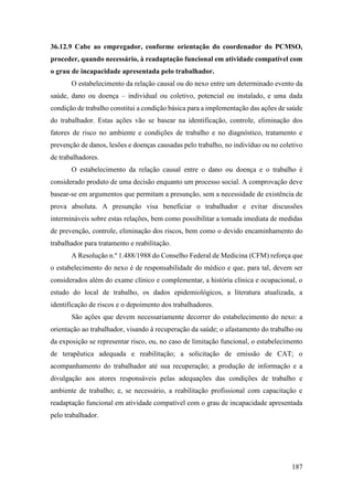 187
36.12.9 Cabe ao empregador, conforme orientação do coordenador do PCMSO,
proceder, quando necessário, à readaptação funcional em atividade compatível com
o grau de incapacidade apresentada pelo trabalhador.
O estabelecimento da relação causal ou do nexo entre um determinado evento da
saúde, dano ou doença – individual ou coletivo, potencial ou instalado, e uma dada
condição de trabalho constitui a condição básica para a implementação das ações de saúde
do trabalhador. Estas ações vão se basear na identificação, controle, eliminação dos
fatores de risco no ambiente e condições de trabalho e no diagnóstico, tratamento e
prevenção de danos, lesões e doenças causadas pelo trabalho, no indivíduo ou no coletivo
de trabalhadores.
O estabelecimento da relação causal entre o dano ou doença e o trabalho é
considerado produto de uma decisão enquanto um processo social. A comprovação deve
basear-se em argumentos que permitam a presunção, sem a necessidade de existência de
prova absoluta. A presunção visa beneficiar o trabalhador e evitar discussões
intermináveis sobre estas relações, bem como possibilitar a tomada imediata de medidas
de prevenção, controle, eliminação dos riscos, bem como o devido encaminhamento do
trabalhador para tratamento e reabilitação.
A Resolução n.º 1.488/1988 do Conselho Federal de Medicina (CFM) reforça que
o estabelecimento do nexo é de responsabilidade do médico e que, para tal, devem ser
considerados além do exame clínico e complementar, a história clínica e ocupacional, o
estudo do local de trabalho, os dados epidemiológicos, a literatura atualizada, a
identificação de riscos e o depoimento dos trabalhadores.
São ações que devem necessariamente decorrer do estabelecimento do nexo: a
orientação ao trabalhador, visando à recuperação da saúde; o afastamento do trabalho ou
da exposição se representar risco, ou, no caso de limitação funcional, o estabelecimento
de terapêutica adequada e reabilitação; a solicitação de emissão de CAT; o
acompanhamento do trabalhador até sua recuperação; a produção de informação e a
divulgação aos atores responsáveis pelas adequações das condições de trabalho e
ambiente de trabalho; e, se necessário, a reabilitação profissional com capacitação e
readaptação funcional em atividade compatível com o grau de incapacidade apresentada
pelo trabalhador.
 
