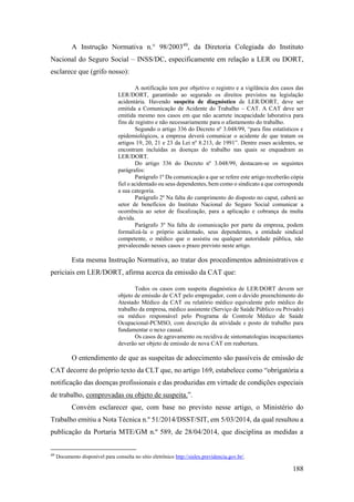 188
A Instrução Normativa n.° 98/200349
, da Diretoria Colegiada do Instituto
Nacional do Seguro Social – INSS/DC, especificamente em relação a LER ou DORT,
esclarece que (grifo nosso):
A notificação tem por objetivo o registro e a vigilância dos casos das
LER/DORT, garantindo ao segurado os direitos previstos na legislação
acidentária. Havendo suspeita de diagnóstico de LER/DORT, deve ser
emitida a Comunicação de Acidente do Trabalho – CAT. A CAT deve ser
emitida mesmo nos casos em que não acarrete incapacidade laborativa para
fins de registro e não necessariamente para o afastamento do trabalho.
Segundo o artigo 336 do Decreto nº 3.048/99, “para fins estatísticos e
epidemiológicos, a empresa deverá comunicar o acidente de que tratam os
artigos 19, 20, 21 e 23 da Lei nº 8.213, de 1991”. Dentre esses acidentes, se
encontram incluídas as doenças do trabalho nas quais se enquadram as
LER/DORT.
Do artigo 336 do Decreto nº 3.048/99, destacam-se os seguintes
parágrafos:
Parágrafo 1º Da comunicação a que se refere este artigo receberão cópia
fiel o acidentado ou seus dependentes, bem como o sindicato a que corresponda
a sua categoria.
Parágrafo 2º Na falta do cumprimento do disposto no caput, caberá ao
setor de benefícios do Instituto Nacional do Seguro Social comunicar a
ocorrência ao setor de fiscalização, para a aplicação e cobrança da multa
devida.
Parágrafo 3º Na falta de comunicação por parte da empresa, podem
formalizá-la o próprio acidentado, seus dependentes, a entidade sindical
competente, o médico que o assistiu ou qualquer autoridade pública, não
prevalecendo nesses casos o prazo previsto neste artigo.
Esta mesma Instrução Normativa, ao tratar dos procedimentos administrativos e
periciais em LER/DORT, afirma acerca da emissão da CAT que:
Todos os casos com suspeita diagnóstica de LER/DORT devem ser
objeto de emissão de CAT pelo empregador, com o devido preenchimento do
Atestado Médico da CAT ou relatório médico equivalente pelo médico do
trabalho da empresa, médico assistente (Serviço de Saúde Público ou Privado)
ou médico responsável pelo Programa de Controle Médico de Saúde
Ocupacional-PCMSO, com descrição da atividade e posto de trabalho para
fundamentar o nexo causal.
Os casos de agravamento ou recidiva de sintomatologias incapacitantes
deverão ser objeto de emissão de nova CAT em reabertura.
O entendimento de que as suspeitas de adoecimento são passíveis de emissão de
CAT decorre do próprio texto da CLT que, no artigo 169, estabelece como “obrigatória a
notificação das doenças profissionais e das produzidas em virtude de condições especiais
de trabalho, comprovadas ou objeto de suspeita.”.
Convém esclarecer que, com base no previsto nesse artigo, o Ministério do
Trabalho emitiu a Nota Técnica n.º 51/2014/DSST/SIT, em 5/03/2014, da qual resultou a
publicação da Portaria MTE/GM n.º 589, de 28/04/2014, que disciplina as medidas a
49
Documento disponível para consulta no sítio eletrônico http://sislex.previdencia.gov.br/.
 