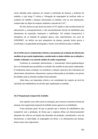 189
serem adotadas pelas empresas em relação à notificação de doenças e acidentes do
trabalho, e cujo artigo 3º reforça a “obrigação do empregador de notificar todos os
acidentes do trabalho e doenças relacionadas ao trabalho, com ou sem afastamento,
comprovadas ou objeto de suspeita, mediante a emissão de CAT.”.
Por fim, destaca-se que deixar de emitir a CAT implica o não reconhecimento do
adoecimento e, consequentemente, o não encaminhamento devido do trabalhador para
afastamento da exposição, tratamento e reabilitação. Tal conduta irresponsável e
iatrogênica em se tratando de qualquer agravo, mas, especialmente, nos casos de
LER/DORT, vai definir um pior prognóstico da doença, gerando lesões graves e
cronificadas e incapacidades prolongadas e muitas vezes definitivas para o trabalho.
36.12.10 Devem ser estabelecidos critérios e mecanismos de avaliação da eficácia das
medidas de prevenção implantadas, considerando os dados obtidos nas avaliações e
estudos realizados e no controle médico de saúde ocupacional.
Conforme já comentado anteriormente, o instrumental clínico-epidemiológico
deve ser formatado para possibilitar a avaliação das medidas de prevenção implantadas.
O fundamento dessa avaliação vai considerar a redução expressiva dos indicadores de
adoecimento, absenteísmo, afastamento e queixas relacionadas às atividades e aos postos
de trabalho onde as referidas medidas foram adotadas.
Além disso, um importante critério a ser considerado diz respeito ao nível de
satisfação dos trabalhadores envolvidos após implantadas as medidas.
36.13 Organização temporal do trabalho
Este capítulo versa sobre como se conseguiu, por consenso, normatizar formas de
alcançar uma organização temporal do trabalho menos agressiva ao trabalhador.
Como princípio geral, há que se garantir que o número de trabalhadores seja
compatível com a produção, de forma que a empresa efetue um dimensionamento
adequado dos efetivos em função das demandas de produção, considerando a taxa de
absenteísmo, a rotatividade, os empregados em férias, e os afastamentos por doença,
dentre outros itens importantes.
 