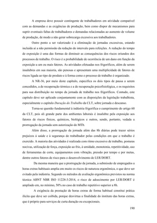 190
A empresa deve possuir contingente de trabalhadores em atividade compatível
com as demandas e as exigências de produção, bem como dispor de mecanismos para
suprir eventuais faltas de trabalhadores e demandas relacionadas ao aumento de volume
de produção, de modo a não gerar sobrecarga excessiva aos trabalhadores.
Outro ponto a ser valorizado é a eliminação de jornadas excessivas, estando
incluída aí a não permissão da redução do intervalo para refeições. A redução do tempo
de exposição é uma das formas de diminuir as consequências dos riscos oriundos dos
processos de trabalho. O risco é a probabilidade de ocorrência de um dano em função da
exposição a um ou mais fatores. As atividades efetuadas nos frigoríficos, além de serem
insalubres em sua maioria, são penosas e apresentam uma multiplicidade de fatores de
riscos ligada ao tipo de produto e à forma como o processo de trabalho é organizado.
A NR-36, por meio deste capítulo, especifica os dois tipos de pausa a serem
concedidos, a de recuperação térmica e a de recuperação psicofisiológica, e os requisitos
para sua distribuição no tempo da jornada de trabalho nos frigoríficos. Contudo, este
capítulo deve ser aplicado conjuntamente com as disposições da legislação trabalhista,
especialmente o capítulo Duração do Trabalho da CLT, sobre jornada e descanso.
Torna-se questão fundamental à indústria frigorífica o cumprimento do artigo 60
da CLT, pois ali grande parte dos ambientes laborais é insalubre pela exposição aos
fatores de riscos físicos, químicos, biológicos e outros, sendo, portanto, vedada a
prorrogação da jornada sem autorização do MTb.
Além disso, a prorrogação da jornada além das 8h diárias pode trazer sérios
prejuízos à saúde e à segurança do trabalhador pelas condições em que o trabalho é
exercido. A maioria das atividades é realizada com ritmo excessivo de trabalho, posturas
nocivas, utilização de força, exposição ao frio, à umidade, monotonia, repetitividade, uso
de ferramentas de corte, equipamentos com vibração, pressão por tempo e por metas,
dentre outros fatores de risco para o desenvolvimento de LER/DORT.
Da mesma maneira que a prorrogação da jornada, a submissão de empregados a
horas extras habituais amplia em muito os riscos de natureza ergonômica, o que deve ser
evitado pela indústria. Segundo os métodos de avaliação ergonômica previstos na norma
técnica ABNT NBR ISO 11228-3:2014, o risco de adoecimento por LER/DORT é
ampliado em, no mínimo, 50% no caso de trabalho repetitivo superior a 8h.
A exigência da prestação de horas extras de forma habitual constitui prática
ilícita que deve ser coibida, porque desvirtua a finalidade do instituto das horas extras,
que é próprio para serviços de curta duração ou excepcionais.
 