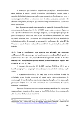 191
O empregador que não limita o tempo de serviço, exigindo a prestação de horas
extras habituais de modo a cumprir os objetivos econômicos da empresa, passa a
descuidar da higidez física do empregado, que produz esforço além do que seu corpo e
sua mente permitem. Citam-se os inúmeros casos de análise de acidentes realizados pelo
MTb em que a jornada prolongada, que aumenta a fadiga e leva à exaustão, foi um fator
causal determinante.
Cabe destacar uma questão importante sobre as pausas (do frio e psicofisiológica),
consoante o estipulado pelo item 36.13.3 da NR-36: sempre que as empresas se depararem
com a possibilidade de aplicar os dois tipos de pausas, devem optar pela aplicação da
pausa de recuperação térmica, em razão de que, para o trabalho em ambiente frio, faz-se
necessário um tempo maior (20 minutos) para propiciar a recuperação do organismo do
trabalhador dos efeitos da exposição ao ambiente frio, conforme prevê o artigo 253 da
CLT, sendo que ela deve ser usufruída fora do ambiente frio, portanto, fora do local de
trabalho.
36.13.1 Para os trabalhadores que exercem suas atividades em ambientes
artificialmente frios e para os que movimentam mercadorias do ambiente quente ou
normal para o frio e vice-versa, depois de uma hora e quarenta minutos de trabalho
contínuo, será assegurado um período mínimo de vinte minutos de repouso, nos
termos do Art. 253 da CLT.
A pausa prevista no artigo 253 da CLT e no item 36.13.1 da NR-36 tem a
finalidade de propiciar a recuperação térmica do organismo do trabalhador da exposição
ao frio.
A exposição prolongada ao frio pode levar a vários prejuízos à saúde do
trabalhador, desde simples hipotermia até lesões graves como enregelamento de
membros, pés de imersão (se houver contato com água) e ulcerações do frio. A exposição
prolongada também pode ser fator considerável no desencadeamento de doenças
reumáticas e respiratórias.
Para uma abordagem completa sobre os riscos da exposição ao frio, recomenda-
se a consulta aos comentários deste manual ao item 36.9.5 Conforto térmico, no capítulo
36.9 Condições Ambientais de Trabalho50
.
50
Também se sugere a consulta ao capítulo “42. Calor y frío” da “Parte VI. Riesgos Generales” do Volume II da
Enciclopedia de Salud y Seguridad en el Trabajo da Organização Internacional do Trabaho (OIT), disponível no sítio
eletrônico http://www.ilo.org/safework/info/publications/WCMS_162039/lang--es/index.htm.
 