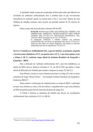 192
A legislação impõe a pausa de recuperação térmica para todos que laborem em
atividades em ambientes artificialmente frios e também para os que movimentam
mercadorias do ambiente quente ou normal para o frio e vice-versa. Depois de uma
1h40min de trabalho contínuo, deve ocorrer um período mínimo de 20 minutos de
repouso.
Sobre o tema, não deixa dúvidas a Súmula 438 do TST:
SUM-438 INTERVALO PARA RECUPERAÇÃO TÉRMICA DO
EMPREGADO. AMBIENTE ARTIFICIALMENTE FRIO. HORAS
EXTRAS. ART. 253 DA CLT. APLICAÇÃO ANALÓGICA - Res.
185/2012, DEJT divulgado em 25, 26 e 27.09.2012
O empregado submetido a trabalho contínuo em ambiente
artificialmente frio, nos termos do parágrafo único do art. 253 da CLT,
ainda que não labore em câmara frigorífica, tem direito ao intervalo
intrajornada previsto no caput do art. 253 da CLT.
36.13.1.1 Considera-se artificialmente frio, o que for inferior, na primeira, segunda
e terceira zonas climáticas a 15º C, na quarta zona a 12º C, e nas zonas quinta, sexta
e sétima, a 10º C, conforme mapa oficial do Instituto Brasileiro de Geografia e
Estatística – IBGE.
Para a definição de “ambiente artificialmente frio”, para fins trabalhistas, no
âmbito do MTb, deve-se observar a Portaria n.º 21, de 26/12/1994, que define o mapa
oficial do Ministério do Trabalho para atender o disposto no artigo 253 da CLT.
Essa Portaria vincula as zonas climáticas previstas no artigo 253 com as zonas
climáticas do mapa “Brasil Climas” – da Fundação Instituto Brasileiro de Geografia e
Estatística (IBGE)51
.
Basta conferir a localização do estabelecimento no mapa do IBGE, verificando
em que zona climática se situa, a fim de realizar o enquadramento a que zona climática
do MTb ele pertence para fins de concessão da pausa do artigo 253.
A Tabela 5 informa os ambientes de trabalho que devem ser considerados
artificialmente frios, conforme a CLT e a NR-36.
51
Disponível no sítio eletrônico http://mapas.ibge.gov.br/tematicos.html.
 