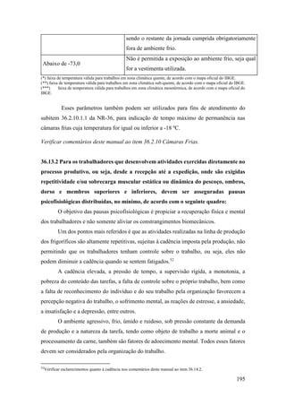 195
sendo o restante da jornada cumprida obrigatoriamente
fora de ambiente frio.
Abaixo de -73,0
Não é permitida a exposição ao ambiente frio, seja qual
for a vestimenta utilizada.
(*) faixa de temperatura válida para trabalhos em zona climática quente, de acordo com o mapa oficial do IBGE.
(**) faixa de temperatura válida para trabalhos em zona climática sub-quente, de acordo com o mapa oficial do IBGE.
(***) faixa de temperatura válida para trabalhos em zona climática mesotérmica, de acordo com o mapa oficial do
IBGE.
Esses parâmetros também podem ser utilizados para fins de atendimento do
subitem 36.2.10.1.1 da NR-36, para indicação de tempo máximo de permanência nas
câmaras frias cuja temperatura for igual ou inferior a -18 ºC.
Verificar comentários deste manual ao item 36.2.10 Câmaras Frias.
36.13.2 Para os trabalhadores que desenvolvem atividades exercidas diretamente no
processo produtivo, ou seja, desde a recepção até a expedição, onde são exigidas
repetitividade e/ou sobrecarga muscular estática ou dinâmica do pescoço, ombros,
dorso e membros superiores e inferiores, devem ser asseguradas pausas
psicofisiológicas distribuídas, no mínimo, de acordo com o seguinte quadro:
O objetivo das pausas psicofisiológicas é propiciar a recuperação física e mental
dos trabalhadores e não somente aliviar os constrangimentos biomecânicos.
Um dos pontos mais referidos é que as atividades realizadas na linha de produção
dos frigoríficos são altamente repetitivas, sujeitas à cadência imposta pela produção, não
permitindo que os trabalhadores tenham controle sobre o trabalho, ou seja, eles não
podem diminuir a cadência quando se sentem fatigados.52
A cadência elevada, a pressão de tempo, a supervisão rígida, a monotonia, a
pobreza do conteúdo das tarefas, a falta de controle sobre o próprio trabalho, bem como
a falta de reconhecimento do indivíduo e do seu trabalho pela organização favorecem a
percepção negativa do trabalho, o sofrimento mental, as reações de estresse, a ansiedade,
a insatisfação e a depressão, entre outros.
O ambiente agressivo, frio, úmido e ruidoso, sob pressão constante da demanda
de produção e a natureza da tarefa, tendo como objeto de trabalho a morte animal e o
processamento da carne, também são fatores de adoecimento mental. Todos esses fatores
devem ser considerados pela organização do trabalho.
52
Verificar esclarecimentos quanto à cadência nos comentários deste manual ao item 36.14.2.
 