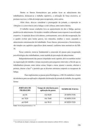 196
Dentre os fatores biomecânicos que podem levar ao adoecimento dos
trabalhadores, destacam-se o trabalho repetitivo, a utilização de força excessiva, as
posturas nocivas e a falta de tempo para recuperação, entre outros.
Além disso, deve-se considerar a prorrogação da jornada, a exposição às
vibrações e a convivência com a fadiga e a dor crônica, entre outros fatores.
O trabalho nessas condições leva ao aparecimento de dor e fadiga, queixas
preditivas do adoecimento. Os tecidos e tendões inflamam como resposta à sua utilização
exaustiva. A repetição desse ciclo danoso, continuamente, sem a devida recuperação, faz
o quadro evoluir para lesões graves, nos músculos, tendões e ossos, causando o
adoecimento osteomuscular do trabalhador. Esses fatores, psicossociais e biomecânicos,
são tratados em capítulos específicos deste manual, conforme itens normativos da NR-
36.
Nesse contexto, torna-se fundamental a concessão de pausas para recuperação
psicofisiológica dos trabalhadores, como medida de prevenção do adoecimento.
Independentemente das pausas estipuladas neste capítulo, deve-se também incluir
na organização do trabalho o tempo necessário para pequenos intervalos a fim de que os
trabalhadores possam, entre outras coisas, limpar a mesa, ajustar o assento, alternar a
postura, chairar a faca53
e permitir que as diversas estruturas corporais se recuperem da
fadiga.
Para implementar as pausas psicofisiológicas, a NR-36 estabelece o limite
de tolerância para sua aplicação a depender da duração da jornada de trabalho, da seguinte
forma:
JORNADA DE
TRABALHO
Tempo de tolerância para
aplicação da pausa
TEMPO DE PAUSA
até 6h Até 6h20 20 MINUTOS
até 7h20 Até 7h40 45 MINUTOS
até 8h48 Até 9h10 60 MINUTOS
Fonte: Norma Regulamentadora nº 36
53
Ver definição de afiação e chairação no comentário deste manual ao subitem 36.8.4.1, alínea a.
 