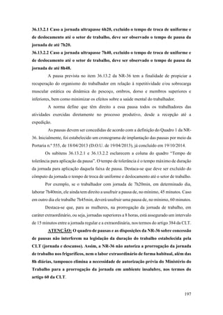 197
36.13.2.1 Caso a jornada ultrapasse 6h20, excluído o tempo de troca de uniforme e
de deslocamento até o setor de trabalho, deve ser observado o tempo de pausa da
jornada de até 7h20.
36.13.2.2 Caso a jornada ultrapasse 7h40, excluído o tempo de troca de uniforme e
de deslocamento até o setor de trabalho, deve ser observado o tempo de pausa da
jornada de até 8h48.
A pausa prevista no item 36.13.2 da NR-36 tem a finalidade de propiciar a
recuperação do organismo do trabalhador em relação à repetitividade e/ou sobrecarga
muscular estática ou dinâmica do pescoço, ombros, dorso e membros superiores e
inferiores, bem como minimizar os efeitos sobre a saúde mental do trabalhador.
A norma define que têm direito a essa pausa todos os trabalhadores das
atividades exercidas diretamente no processo produtivo, desde a recepção até a
expedição.
As pausas devem ser concedidas de acordo com a definição do Quadro 1 da NR-
36. Inicialmente, foi estabelecido um cronograma de implantação das pausas por meio da
Portaria n.º 555, de 18/04/2013 (D.O.U. de 19/04/2013), já concluído em 19/10/2014.
Os subitens 36.13.2.1 e 36.13.2.2 esclarecem a coluna do quadro “Tempo de
tolerância para aplicação da pausa”. O tempo de tolerância é o tempo máximo de duração
da jornada para aplicação daquela faixa de pausa. Destaca-se que deve ser excluído do
cômputo da jornada o tempo de troca de uniforme e deslocamento até o setor de trabalho.
Por exemplo, se o trabalhador com jornada de 7h20min, em determinado dia,
laborar 7h40min, ele ainda tem direito a usufruir a pausa de, no mínimo, 45 minutos. Caso
em outro dia ele trabalhe 7h45min, deverá usufruir uma pausa de, no mínimo, 60 minutos.
Destaca-se que, para as mulheres, na prorrogação da jornada de trabalho, em
caráter extraordinário, ou seja, jornadas superiores a 8 horas, está assegurado um intervalo
de 15 minutos entre a jornada regular e a extraordinária, nos termos do artigo 384 da CLT.
ATENÇÃO: O quadro de pausas e as disposições da NR-36 sobre concessão
de pausas não interferem na legislação da duração do trabalho estabelecida pela
CLT (jornada e descanso). Assim, a NR-36 não autoriza a prorrogação da jornada
de trabalho nos frigoríficos, nem o labor extraordinário de forma habitual, além das
8h diárias, tampouco elimina a necessidade de autorização prévia do Ministério do
Trabalho para a prorrogação da jornada em ambiente insalubre, nos termos do
artigo 60 da CLT.
 