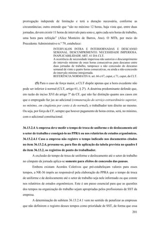 201
prorrogação independe de limitação e terá a duração necessária, conforme as
circunstâncias; outra entende que “são no máximo 12 horas, haja vista que, entre duas
jornadas, devem existir 11 horas de intervalo para sono e, após cada seis horas de trabalho,
uma hora para refeição” (Alice Monteiro de Barros, Ano). O MTb, por meio do
Precedente Administrativo n.º 79, estabelece:
INTERVALOS INTRA E INTERJORNADAS E DESCANSO
SEMANAL. DESCUMPRIMENTO. NECESSIDADE IMPERIOSA.
INAPLICABILIDADE ART. 61 DA CLT.
A ocorrência de necessidade imperiosa não autoriza o descumprimento
do intervalo mínimo de onze horas consecutivas para descanso entre
duas jornadas de trabalho, tampouco a não concessão do descanso
semanal de vinte e quatro horas consecutivas, ou ainda a não-concessão
do intervalo mínimo intrajornada.
REFERÊNCIA NORMATIVA: art. 66 e 67, caput, e 71, caput, da CLT.
(5) Para o caso de força maior, a CLT dispõe apenas que a hora excedente não
pode ser inferior à normal (CLT, artigo 61, § 2º). A doutrina predominante defende que,
em razão do inciso XVI do artigo 7º da CF, que não faz distinção quanto aos casos em
que o empregado faz jus ao adicional (remuneração do serviço extraordinário superior,
no mínimo, em cinqüenta por cento à do normal), o trabalhador tem direito ao mesmo.
Ou seja, por força da CF, sempre que houver pagamento de horas extras, será, no mínimo,
com o adicional constitucional.
36.13.2.4 A empresa deve medir o tempo de troca de uniforme e de deslocamento até
o setor de trabalho e consigná-lo no PPRA ou nos relatórios de estudos ergonômicos.
36.13.2.4.1 Caso a empresa não registre o tempo indicado nos documentos citados
no item 36.13.2.4, presume-se, para fins de aplicação da tabela prevista no quadro I
do item 36.13.2, os registros de ponto do trabalhador.
A exclusão do tempo de troca de uniforme e deslocamento até o setor de trabalho
no cômputo da jornada aplica-se somente para efeitos de concessão das pausas.
Embora existam Acordos Coletivos que pré-estabeleçam valores para esses
tempos, a NR-36 impôs ao responsável pela elaboração do PPRA que o tempo de troca
de uniforme e de deslocamento até o setor de trabalho seja nele informado ou que conste
nos relatórios de estudos ergonômicos. Este é um passo essencial para que as questões
dos tempos na organização do trabalho sejam apropriadas pelos profissionais de SST da
empresa.
A determinação do subitem 36.13.2.4.1 vem no sentido de penalizar as empresas
que não definirem o registro desses tempos como prioridade de SST, de forma que essa
 