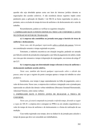 202
questão não seja abordada apenas como um item de interesse jurídico durante as
negociações dos acordos coletivos. A não existência desses registros impõe como
parâmetro para a aplicação do Quadro 1 da NR-36 as horas registradas no ponto, e,
portanto, sem a exclusão do tempo de troca de uniforme e de deslocamento até o setor de
trabalho.
Resumidamente, podem-se verificar as seguintes situações:
1. EMPREGADO BATE O PONTO DEPOIS DA TROCA DE UNIFORME E ANTES
DE ENTRAR NO SETOR DE TRABALHO.
a) A empresa não contabiliza na jornada nem paga o horário de troca de
uniforme e deslocamento.
Neste caso, não há qualquer repercussão sobre o cálculo das pausas. Leva-se
em consideração somente o tempo registrado no ponto.
Entretanto, a indústria encontra-se em situação irregular, podendo ser autuada
por falta de controle de jornada dos empregados e por falta de pagamento de salário, tendo
em vista que não remunera o tempo à disposição do empregador, nos termos do artigo 4º
da CLT.
b) A empresa paga um determinado tempo referente à troca de uniforme e
deslocamento mediante acordo coletivo.
Neste caso, também não haverá qualquer repercussão sobre o cálculo das
pausas, uma vez que o registro de ponto consigna apenas o tempo de trabalho no setor
produtivo.
Geralmente, esse tempo é pago separadamente na folha de pagamento, com o
valor de hora-extra. Nesse caso, a empresa deve realizar a integração com a jornada para
repercussão no cálculo das demais verbas trabalhistas (Descanso Semanal Remunerado,
Adicional Noturno, entre outras verbas).
2. EMPREGADO BATE O PONTO ANTES DE REALIZAR A TROCA DE
UNIFORME.
Neste caso, já estará computado na jornada o referido tempo, devendo-se seguir
a regra da NR-36: a empresa deve consignar no PPRA ou em estudos ergonômicos o
valor do tempo de troca de uniforme e de deslocamento e a forma de realização de sua
medição.
Caso tenha registrado esse tempo, deve-se deduzi-lo da jornada para calcular o
tempo de pausa que deve ser concedido aos trabalhadores.
 