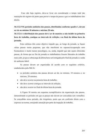 203
Caso não haja registro, deve-se levar em consideração o tempo total das
marcações do registro de ponto para prever o tempo de pausa a que os trabalhadores têm
direito.
36.13.2.5 Os períodos unitários das pausas, distribuídas conforme quadro 1, devem
ser de no mínimo 10 minutos e máximo 20 min.
36.13.2.6 A distribuição das pausas deve ser de maneira a não incidir na primeira
hora de trabalho, contíguo ao intervalo de refeição e no final da última hora da
jornada.
Estes subitens têm como objetivo impedir que, ao longo da jornada, se façam
várias pausas muito pequenas, que não interferem no repouso/recuperação nem
biomecânico e muito menos psicológico, ou, ainda, impedir que não sejam oferecidas
pausas, de forma que ao fim da jornada os trabalhadores fossem liberados do trabalho
mais cedo, já que a sobrecarga da última hora será mitigada pelo final da jornada e a saída
do ambiente fabril.
As pausas devem ser organizadas de acordo com os seguintes critérios,
estabelecidos pela NR-36:
• os períodos unitários das pausas devem ser de, no mínimo, 10 minutos e, no
máximo, 20 minutos;
• não deve ocorrer na primeira hora de trabalho;
• não deve ocorrer contígua ao intervalo de refeição;
• não deve ocorrer no final da última hora da jornada.
A Figura 30 mostra um esquema exemplificativo da organização das pausas,
demonstrando os períodos em que as pausas não devem ser concedidas (em vermelho).
Se concedidas nesse período, são irregulares, posto que em confronto direto com o
expresso na norma, ensejando autuação por parte da inspeção do trabalho.
 
