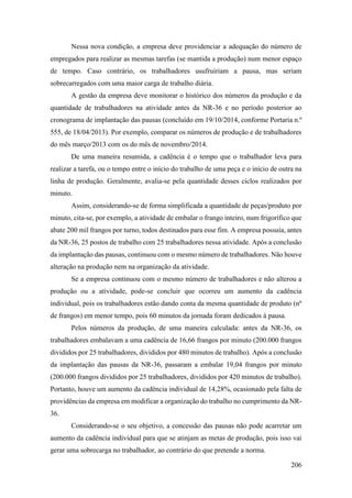 206
Nessa nova condição, a empresa deve providenciar a adequação do número de
empregados para realizar as mesmas tarefas (se mantida a produção) num menor espaço
de tempo. Caso contrário, os trabalhadores usufruiriam a pausa, mas seriam
sobrecarregados com uma maior carga de trabalho diária.
A gestão da empresa deve monitorar o histórico dos números da produção e da
quantidade de trabalhadores na atividade antes da NR-36 e no período posterior ao
cronograma de implantação das pausas (concluído em 19/10/2014, conforme Portaria n.º
555, de 18/04/2013). Por exemplo, comparar os números de produção e de trabalhadores
do mês março/2013 com os do mês de novembro/2014.
De uma maneira resumida, a cadência é o tempo que o trabalhador leva para
realizar a tarefa, ou o tempo entre o início do trabalho de uma peça e o início de outra na
linha de produção. Geralmente, avalia-se pela quantidade desses ciclos realizados por
minuto.
Assim, considerando-se de forma simplificada a quantidade de peças/produto por
minuto, cita-se, por exemplo, a atividade de embalar o frango inteiro, num frigorífico que
abate 200 mil frangos por turno, todos destinados para esse fim. A empresa possuía, antes
da NR-36, 25 postos de trabalho com 25 trabalhadores nessa atividade. Após a conclusão
da implantação das pausas, continuou com o mesmo número de trabalhadores. Não houve
alteração na produção nem na organização da atividade.
Se a empresa continuou com o mesmo número de trabalhadores e não alterou a
produção ou a atividade, pode-se concluir que ocorreu um aumento da cadência
individual, pois os trabalhadores estão dando conta da mesma quantidade de produto (nº
de frangos) em menor tempo, pois 60 minutos da jornada foram dedicados à pausa.
Pelos números da produção, de uma maneira calculada: antes da NR-36, os
trabalhadores embalavam a uma cadência de 16,66 frangos por minuto (200.000 frangos
divididos por 25 trabalhadores, divididos por 480 minutos de trabalho). Após a conclusão
da implantação das pausas da NR-36, passaram a embalar 19,04 frangos por minuto
(200.000 frangos divididos por 25 trabalhadores, divididos por 420 minutos de trabalho).
Portanto, houve um aumento da cadência individual de 14,28%, ocasionado pela falta de
providências da empresa em modificar a organização do trabalho no cumprimento da NR-
36.
Considerando-se o seu objetivo, a concessão das pausas não pode acarretar um
aumento da cadência individual para que se atinjam as metas de produção, pois isso vai
gerar uma sobrecarga no trabalhador, ao contrário do que pretende a norma.
 