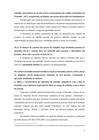 9
trabalho estacionários, de acordo com as recomendações da Análise Ergonômica do
Trabalho - AET, assegurando, no mínimo, um assento para cada três trabalhadores.
O empregador deve fornecer assentos para os postos de trabalho estacionários6
. A
proposta de um assento para cada três trabalhadores visa garantir uma quantidade mínima.
Sendo assim, mesmo que uma análise venha a propor um número de assentos menor, a
normatização se sobrepõe e exige esta quantidade mínima.
A alternância de postura sentado/em pé pode ser alcançada pela inserção de
assentos nos postos de trabalho quando for possível trabalhar sentado, ou pela
implementação de pausas para que o trabalhador possa se sentar, por exemplo.
36.2.3 O número de assentos dos postos de trabalho cujas atividades possam ser
efetuadas em pé e sentado deve ser suficiente para garantir a alternância das
posições, observado o previsto no item 36.2.2.
É obrigação da empresa oferecer assentos em número suficiente para que a
alternância de postura seja garantida. Destaca-se que o número estipulado no item 36.2.2
refere-se à quantidade mínima de assentos a ser disponibilizada.
36.2.4 Para o trabalho manual sentado ou em pé, as bancadas, esteiras, nórias, mesas
ou máquinas devem proporcionar condições de boa postura, visualização e
operação, atendendo, no mínimo:
a) altura e características da superfície de trabalho compatíveis com o tipo de
atividade, com a distância requerida dos olhos ao campo de trabalho e com a altura
do assento;
Tanto para o trabalho manual sentado como o em pé, as bancadas, esteiras, nórias,
mesas ou máquinas devem proporcionar condições de boa postura, visualização e
operação. Isto significa que, para visualizar ou executar as operações exigidas pela tarefa,
o trabalhador não deverá ser exigido a assumir posturas de pescoço, dorso ou de qualquer
segmento corporal que não sejam aquelas fisiológicas, ou seja, aquelas que não
demandam torções, flexões e extensões acima das posturas próprias do trabalho
confortável.
Em relação à altura de trabalho e do plano de trabalho, recomenda-se a utilização
da norma técnica EN ISO 14738:2002 e suas posteriores alterações.
6
Consideram-se estacionários postos de trabalho que não demandam deslocamento frequente para a execução da tarefa.
 