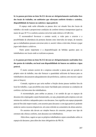 207
b) As pausas previstas no item 36.13.1 devem ser obrigatoriamente usufruídas fora
dos locais de trabalho, em ambientes que ofereçam conforto térmico e acústico,
disponibilidade de bancos ou cadeiras e água potável;
O espaço onde serão efetuadas as pausas deve ser situado fora dos locais de
trabalho e de modo a proporcionar condições de conforto térmico (temperatura igual ou
maior do que 20 °C) e conforto acústico (nível de ruído inferior a 65 dB (A)).
É recomendável favorecer o contato social, a visão para o exterior e a
possibilidade de alternância de posturas durante estes intervalos de tempo, de maneira
que os trabalhadores possam conversar entre si, assistir vídeos e televisão, brincar e jogar
jogos individuais e coletivos.
Outro ponto importante é a disponibilização de bebidas quentes para os
trabalhadores nos locais onde se realizam as pausas.
c) As pausas previstas no item 36.13.2 devem ser obrigatoriamente usufruídas fora
dos postos de trabalho, em local com disponibilidade de bancos ou cadeiras e água
potável.
É muito comum ocorrer de a empresa conceder a pausa para ser gozada no
próprio setor de trabalho, mas não fornecer a quantidade suficiente de bancos para os
trabalhadores descansarem adequadamente (de preferência, cadeiras com encosto e apoio
para os braços).
Contudo, registra-se que seria melhor a fruição destas pausas também fora do
local de trabalho, o que possibilita uma maior facilidade para estruturar as condições de
conforto e de bem-estar dos trabalhadores.
A recomendação, para ambas as pausas, é no sentido de que os espaços de
descanso dos empregados sejam humanizados, ou seja, preparados pela empresa com um
mínimo de conforto e adequados para o seu descanso. Isso significa um espaço preparado
para tal fim (não improvisado), com assentos para descanso e com água potável, podendo
ainda ter outros recursos disponíveis, tal como referido no comentário da alínea anterior.
Os assentos não devem ser simples bancos de concreto, porque esse tipo de
estrutura não oferece conforto, nem descanso aos trabalhadores.
Além disso, sugere-se que os próprios trabalhadores sejam consultados sobre os
espaços de descanso, para além dos itens obrigatórios da NR-36.
 