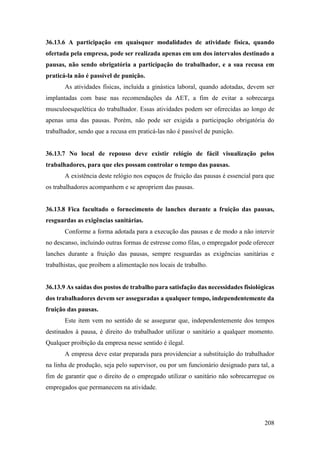 208
36.13.6 A participação em quaisquer modalidades de atividade física, quando
ofertada pela empresa, pode ser realizada apenas em um dos intervalos destinado a
pausas, não sendo obrigatória a participação do trabalhador, e a sua recusa em
praticá-la não é passível de punição.
As atividades físicas, incluída a ginástica laboral, quando adotadas, devem ser
implantadas com base nas recomendações da AET, a fim de evitar a sobrecarga
musculoesquelética do trabalhador. Essas atividades podem ser oferecidas ao longo de
apenas uma das pausas. Porém, não pode ser exigida a participação obrigatória do
trabalhador, sendo que a recusa em praticá-las não é passível de punição.
36.13.7 No local de repouso deve existir relógio de fácil visualização pelos
trabalhadores, para que eles possam controlar o tempo das pausas.
A existência deste relógio nos espaços de fruição das pausas é essencial para que
os trabalhadores acompanhem e se apropriem das pausas.
36.13.8 Fica facultado o fornecimento de lanches durante a fruição das pausas,
resguardas as exigências sanitárias.
Conforme a forma adotada para a execução das pausas e de modo a não intervir
no descanso, incluindo outras formas de estresse como filas, o empregador pode oferecer
lanches durante a fruição das pausas, sempre resguardas as exigências sanitárias e
trabalhistas, que proíbem a alimentação nos locais de trabalho.
36.13.9 As saídas dos postos de trabalho para satisfação das necessidades fisiológicas
dos trabalhadores devem ser asseguradas a qualquer tempo, independentemente da
fruição das pausas.
Este item vem no sentido de se assegurar que, independentemente dos tempos
destinados à pausa, é direito do trabalhador utilizar o sanitário a qualquer momento.
Qualquer proibição da empresa nesse sentido é ilegal.
A empresa deve estar preparada para providenciar a substituição do trabalhador
na linha de produção, seja pelo supervisor, ou por um funcionário designado para tal, a
fim de garantir que o direito de o empregado utilizar o sanitário não sobrecarregue os
empregados que permanecem na atividade.
 