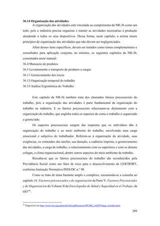 209
36.14 Organização das atividades
A organização das atividades está vinculada ao cumprimento da NR-36 como um
todo, pois a indústria precisa organizar e manter as atividades necessárias à produção
atendendo a todos os seus dispositivos. Dessa forma, neste capítulo, a norma insere
princípios de organização das atividades que não devem ser negligenciados.
Além desses itens específicos, devem ser tratados como temas complementares e
consultados para aplicação conjunta, no mínimo, os seguintes capítulos da NR-36,
comentados neste manual:
36.4 Manuseio de produtos
36.5 Levantamento e transporte de produtos e cargas
36.11 Gerenciamento dos riscos
36.13 Organização temporal do trabalho
36.15 Análise Ergonômica do Trabalho
Este capítulo da NR-36 também trata dos chamados fatores psicossociais do
trabalho, pois a organização das atividades é parte fundamental da organização do
trabalho na indústria. E os fatores psicossociais relacionam-se diretamente com a
organização do trabalho, que engloba todos os aspectos de como o trabalho é organizado
e gerenciado.
Os aspectos psicossociais surgem das respostas que os indivíduos dão à
organização do trabalho e ao meio ambiente do trabalho, envolvendo uma carga
emocional e subjetiva do trabalhador. Referem-se à organização da atividade, suas
exigências, os conteúdos das tarefas, sua duração, a cadência imposta, o gerenciamento
das atividades, a carga de trabalho, o relacionamento com os superiores e com os demais
colegas, o clima organizacional, dentre outros aspectos do meio ambiente de trabalho.
Ressalta-se que os fatores psicossociais do trabalho são reconhecidos pela
Previdência Social como um fator de risco para o desenvolvimento de LER/DORT,
conforme Instrução Normativa INSS/DC n.º 98.
Como se trata de tema bastante amplo e complexo, recomenda-se a consulta ao
capítulo 34. Factores psicosociales y de organización da Parte V. Factores Psicosociales
y de Organizacion do Volume II da Enciclopedia de Salud y Seguridad en el Trabajo, da
OIT56
.
56
Disponível em http://www.ilo.org/safework/info/publications/WCMS_162039/lang--es/index.htm.
 