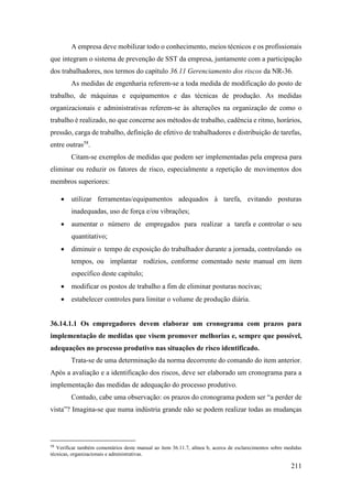 211
A empresa deve mobilizar todo o conhecimento, meios técnicos e os profissionais
que integram o sistema de prevenção de SST da empresa, juntamente com a participação
dos trabalhadores, nos termos do capítulo 36.11 Gerenciamento dos riscos da NR-36.
As medidas de engenharia referem-se a toda medida de modificação do posto de
trabalho, de máquinas e equipamentos e das técnicas de produção. As medidas
organizacionais e administrativas referem-se às alterações na organização de como o
trabalho é realizado, no que concerne aos métodos de trabalho, cadência e ritmo, horários,
pressão, carga de trabalho, definição de efetivo de trabalhadores e distribuição de tarefas,
entre outras58
.
Citam-se exemplos de medidas que podem ser implementadas pela empresa para
eliminar ou reduzir os fatores de risco, especialmente a repetição de movimentos dos
membros superiores:
• utilizar ferramentas/equipamentos adequados à tarefa, evitando posturas
inadequadas, uso de força e/ou vibrações;
• aumentar o número de empregados para realizar a tarefa e controlar o seu
quantitativo;
• diminuir o tempo de exposição do trabalhador durante a jornada, controlando os
tempos, ou implantar rodízios, conforme comentado neste manual em item
específico deste capítulo;
• modificar os postos de trabalho a fim de eliminar posturas nocivas;
• estabelecer controles para limitar o volume de produção diária.
36.14.1.1 Os empregadores devem elaborar um cronograma com prazos para
implementação de medidas que visem promover melhorias e, sempre que possível,
adequações no processo produtivo nas situações de risco identificado.
Trata-se de uma determinação da norma decorrente do comando do item anterior.
Após a avaliação e a identificação dos riscos, deve ser elaborado um cronograma para a
implementação das medidas de adequação do processo produtivo.
Contudo, cabe uma observação: os prazos do cronograma podem ser “a perder de
vista”? Imagina-se que numa indústria grande não se podem realizar todas as mudanças
58
Verificar também comentários deste manual ao item 36.11.7, alínea b, acerca de esclarecimentos sobre medidas
técnicas, organizacionais e administrativas.
 