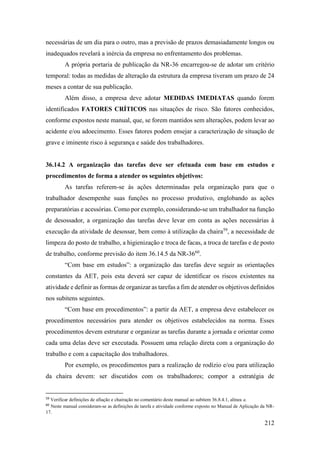 212
necessárias de um dia para o outro, mas a previsão de prazos demasiadamente longos ou
inadequados revelará a inércia da empresa no enfrentamento dos problemas.
A própria portaria de publicação da NR-36 encarregou-se de adotar um critério
temporal: todas as medidas de alteração da estrutura da empresa tiveram um prazo de 24
meses a contar de sua publicação.
Além disso, a empresa deve adotar MEDIDAS IMEDIATAS quando forem
identificados FATORES CRÍTICOS nas situações de risco. São fatores conhecidos,
conforme expostos neste manual, que, se forem mantidos sem alterações, podem levar ao
acidente e/ou adoecimento. Esses fatores podem ensejar a caracterização de situação de
grave e iminente risco à segurança e saúde dos trabalhadores.
36.14.2 A organização das tarefas deve ser efetuada com base em estudos e
procedimentos de forma a atender os seguintes objetivos:
As tarefas referem-se às ações determinadas pela organização para que o
trabalhador desempenhe suas funções no processo produtivo, englobando as ações
preparatórias e acessórias. Como por exemplo, considerando-se um trabalhador na função
de desossador, a organização das tarefas deve levar em conta as ações necessárias à
execução da atividade de desossar, bem como à utilização da chaira59
, a necessidade de
limpeza do posto de trabalho, a higienização e troca de facas, a troca de tarefas e de posto
de trabalho, conforme previsão do item 36.14.5 da NR-3660
.
“Com base em estudos”: a organização das tarefas deve seguir as orientações
constantes da AET, pois esta deverá ser capaz de identificar os riscos existentes na
atividade e definir as formas de organizar as tarefas a fim de atender os objetivos definidos
nos subitens seguintes.
“Com base em procedimentos”: a partir da AET, a empresa deve estabelecer os
procedimentos necessários para atender os objetivos estabelecidos na norma. Esses
procedimentos devem estruturar e organizar as tarefas durante a jornada e orientar como
cada uma delas deve ser executada. Possuem uma relação direta com a organização do
trabalho e com a capacitação dos trabalhadores.
Por exemplo, os procedimentos para a realização de rodízio e/ou para utilização
da chaira devem: ser discutidos com os trabalhadores; compor a estratégia de
59
Verificar definições de afiação e chairação no comentário deste manual ao subitem 36.8.4.1, alínea a.
60
Neste manual consideram-se as definições de tarefa e atividade conforme exposto no Manual de Aplicação da NR-
17.
 