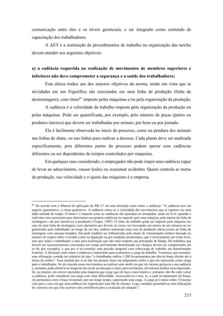 213
comunicação entre eles e os níveis gerenciais; e ser integrado como conteúdo de
capacitação dos trabalhadores.
A AET e a instituição de procedimentos de trabalho na organização das tarefas
devem atender aos seguintes objetivos:
a) a cadência requerida na realização de movimentos de membros superiores e
inferiores não deve comprometer a segurança e a saúde dos trabalhadores;
Esta alínea traduz um dos maiores objetivos da norma, tendo em vista que as
atividades em um frigorífico são executadas em uma linha de produção (linha de
desmontagem), com ritmo61
imposto pelas máquinas e/ou pela organização da produção.
A cadência é a velocidade de trabalho imposta pela organização da produção ou
pelas máquinas. Pode ser quantificada, por exemplo, pelo número de peças (partes ou
produtos inteiros) que devem ser trabalhadas por minuto, por hora ou por jornada.
Ela é facilmente observada no início do processo, como na pendura dos animais
nas linhas de abate, ou nas linhas para realizar a desossa. Cada planta deve ser analisada
especificamente, pois diferentes partes do processo podem operar com cadências
diferentes ou ser dependentes de tempos controlados por máquinas.
Em qualquer caso considerado, o empregador não pode impor uma cadência capaz
de levar ao adoecimento, causar lesões ou ocasionar acidentes. Quem controla as metas
de produção, sua velocidade e o ajuste das máquinas é a empresa.
61
De acordo com o Manual de aplicação da NR-17, há uma distinção entre ritmo e cadência: “A cadência tem um
aspecto quantitativo, o ritmo qualitativo. A cadência refere-se à velocidade dos movimentos que se repetem em uma
dada unidade de tempo. O ritmo é a maneira como as cadências são ajustadas ou arranjadas: pode ser livre (quando o
indivíduo tem autonomia para determinar sua própria cadência) ou imposto (por uma máquina, pela esteira da linha de
montagem e até por incentivos à produção) (Teiger, 1985). O ritmo de trabalho pode ser imposto pela máquina (no
caso de uma linha de montagem, com operações que devem, às vezes, ser executadas em menos de um minuto) ou ser
gerenciado pelo trabalhador ao longo de um dia, embora mantendo uma cota de produção diária (como na linha de
montagem com estoque-tampão). Ele pode também ser influenciado pelo modo de remuneração (salário baseado no
número de toques sobre o teclado como na digitação ou por unidades produzidas), que é teoricamente um ritmo livre,
mas que induz o trabalhador a uma auto-aceleração que não mais respeita sua percepção de fadiga. Há trabalhos que
devem ser necessariamente executados em tempo previamente determinado (os cheques devem ser compensados até
as 6h, por exemplo), o que por si só constitui uma pressão temporal com sobrecarga de trabalho em determinados
horários. A distinção entre ritmo e cadência é importante para avaliarmos a carga de trabalho. Tomemos, por exemplo,
uma afirmação contida em relatório do tipo “o trabalhador realiza 1.200 levantamentos por dia do braço direito até a
altura do ombro”. Essa medida por si só não me permite fazer um julgamento sobre o que ela representa como carga
para o trabalhador. Se ele executa esses movimentos ao realizar uma tarefa em que ele mesmo gerencia a sua cadência
e, portanto, pode alterá-la ao longo do dia ou de um dia para o outro, provavelmente, ele tolerará melhor essa imposição.
Se, no entanto, ele estiver operando uma máquina que exige que ele faça o movimento e, portanto, não lhe cabe variar
a cadência, pode considerar sua carga com mais dificuldade. Acrescente-se a isso, se, a cada levantamento do braço,
ele permanece com o braço levantado, por um longo tempo, suportando uma carga. A carga já é maior então. O mesmo
vale para o caso em que essa cadência for imposta por uma fila de clientes. Logo, medidas quantitativas sem indicações
do contexto em que elas ocorrem não contribuem para a avaliação da situação.”.
 