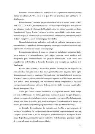 214
Para tanto, deve ser observado o critério técnico exposto nos comentários deste
manual ao subitem 36.4.1.6, alínea c, o qual deve ser consultado para verificar o seu
detalhamento.
Resumidamente, conforme parâmetros referenciados na norma técnica ABNT
NBR ISO 11228-3:2014, recomenda-se que a cadência imposta (requerida pela empresa)
não ultrapasse o valor de referência de 30 ações técnicas por minuto em condições ideais.
Quando outros fatores de risco estiverem presentes na atividade, a adoção de valores
menores do que 30 ações técnicas por minuto há que ser observada para evitar a geração
de danos ou agravos à saúde e segurança do trabalhador.
No estabelecimento de parâmetros na fixação da cadência, recomenda-se que a
empresa defina a cadência em número de peças por minuto/por trabalhador que não traga
repercussões nocivas à sua saúde e à sua segurança.
Esse parâmetro (número de peças por minuto/por trabalhador) torna mais fácil o
gerenciamento e o acompanhamento pela própria empresa, sendo também mais
transparente para acompanhamento dos próprios trabalhadores. Além disso, esse
procedimento pode facilitar a discussão da matéria com os órgãos de regulação e de
fiscalização.
Cita-se, como exemplo, a atividade de pendura do frango em um frigorífico de
aves: atividade realizada com as duas mãos, geralmente com a exigência de 03 ações
técnicas dos dois membros superiores. Utilizando-se o valor de referência de no máximo
30 ações técnicas por minuto, um trabalhador poderia pendurar até 10 frangos por minuto.
Isso, apenas a título de exemplo, sem considerar os demais componentes da atividade,
como posturas inadequadas, utilização de força, repetitividade, pausas de recuperação e
demais fatores envolvidos.
Assim, para fins do exemplo considerado, se o frigorífico processa 9.000 frangos
por hora ou 150 frangos por minuto, para que a cadência requerida não gere prejuízos à
saúde e à segurança dos trabalhadores, serão necessários pelo menos 15 trabalhadores em
uma ou mais linhas de pendura, pois a cadência imposta ficaria limitada a 10 frangos por
minuto, por trabalhador (150 frangos por minuto divididos por 15 trabalhadores).
A definição dos parâmetros da cadência pode facilitar o gerenciamento de
mudanças na produção. Se em decorrência da sazonalidade ou por questões de mercado
a empresa quiser alterar o mix de produção da planta industrial ou de alguma de suas
linhas de produção, com auxílio desses parâmetros pode facilmente gerenciar o quadro
de pessoal adequado à realização das atividades.
 