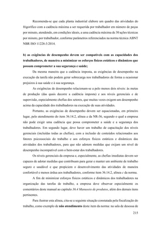 215
Recomenda-se que cada planta industrial elabore um quadro das atividades do
frigorífico com a cadência máxima a ser requerida por trabalhador em número de peças
por minuto, atendendo, em condições ideais, a uma cadência máxima de 30 ações técnicas
por minuto, por trabalhador, conforme parâmetros referenciados na norma técnica ABNT
NBR ISO 11228-3:2014.
b) as exigências de desempenho devem ser compatíveis com as capacidades dos
trabalhadores, de maneira a minimizar os esforços físicos estáticos e dinâmicos que
possam comprometer a sua segurança e saúde;
Da mesma maneira que a cadência imposta, as exigências de desempenho na
execução da tarefa não podem gerar sobrecarga nos trabalhadores de forma a ocasionar
prejuízos à sua saúde e à sua segurança.
As exigências de desempenho relacionam-se a pelo menos dois níveis: às metas
de produção (das quais decorre a cadência imposta) e aos níveis gerenciais e de
supervisão, especialmente chefias dos setores, que muitas vezes exigem um desempenho
acima da capacidade dos trabalhadores na execução de suas atividades.
Portanto, as exigências de desempenho devem ser equacionadas, em primeiro
lugar, pelo atendimento do item 36.14.2, alínea a da NR-36, segundo o qual a empresa
não pode exigir uma cadência que possa comprometer a saúde e a segurança dos
trabalhadores. Em segundo lugar, deve haver um trabalho de capacitação dos níveis
gerenciais (incluídas todas as chefias), com a inclusão de conteúdos relacionados aos
fatores psicossociais do trabalho e aos esforços físicos estáticos e dinâmicos das
atividades dos trabalhadores, para que não adotem medidas que exijam um nível de
desempenho incompatível com o bem-estar dos trabalhadores.
Os níveis gerenciais da empresa e, especialmente, as chefias imediatas devem ser
capazes de adotar medidas que contribuam para gerar e manter um ambiente de trabalho
seguro e saudável e que propiciem o desenvolvimento das atividades de maneira
confortável e menos árdua aos trabalhadores, conforme item 36.14.2, alínea c da norma.
A fim de minimizar esforços físicos estáticos e dinâmicos dos trabalhadores na
organização das tarefas de trabalho, a empresa deve observar especialmente os
comentários deste manual ao capítulo 36.4 Manuseio de produtos, além dos demais itens
pertinentes.
Para ilustrar esta alínea, cita-se a seguinte situação constatada pela fiscalização do
trabalho, como exemplo de não atendimento deste item da norma: na sala de desossa de
 
