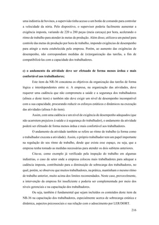 216
uma indústria de bovinos, a supervisão tinha acesso a um botão de comando para controlar
a velocidade da nória. Pelo dispositivo, o supervisor poderia facilmente aumentar a
exigência imposta, variando de 220 a 280 peças (meia carcaça) por hora, acelerando o
ritmo de trabalho para atender às metas de produção. Além disso, utilizava um painel para
controle das metas de produção por hora de trabalho, impondo exigências de desempenho
para atingir a meta estabelecida pela empresa. Porém, ao aumento das exigências de
desempenho, não correspondiam medidas de (re)organização das tarefas, a fim de
compatibilizá-las com a capacidade dos trabalhadores.
c) o andamento da atividade deve ser efetuado de forma menos árdua e mais
confortável aos trabalhadores;
Este item da NR-36 concatena os objetivos da organização das tarefas de forma
lógica e interdependentes entre si. A empresa, na organização das atividades, deve
requerer uma cadência que não comprometa a saúde e a segurança dos trabalhadores
(alínea a deste item) e também não deve exigir um nível de desempenho incompatível
com a sua capacidade, procurando reduzir os esforços estáticos e dinâmicos na execução
das atividades (alínea b do item).
Assim, com uma cadência e um nível de exigência de desempenho adequados (que
não acarretem prejuízos à saúde e à segurança do trabalhador), o andamento da atividade
poderá ser efetuado de forma menos árdua e mais confortável aos trabalhadores.
O andamento da atividade também se refere ao ritmo de trabalho (a forma como
o trabalhador executa a atividade). Assim, o próprio trabalhador tem um papel importante
na regulação do seu ritmo de trabalho, desde que exista esse espaço, ou seja, que a
empresa tenha tomado as medidas necessárias para atender os dois subitens anteriores.
Cita-se, como exemplo já verificado pela inspeção do trabalho em algumas
indústrias, o caso de setor onde a empresa colocou mais trabalhadores para adequar a
cadência imposta, contribuindo para a diminuição de sobrecarga dos trabalhadores, no
qual, porém, se observou que muitos trabalhadores, na prática, mantinham o mesmo ritmo
de trabalho anterior, muito acima dos limites recomendados. Neste caso, provavelmente,
a intervenção da empresa foi insuficiente e poderia ser complementada por meio dos
níveis gerenciais e na capacitação dos trabalhadores.
Ou seja, também é fundamental que sejam incluídos os conteúdos deste item da
NR-36 na capacitação dos trabalhadores, especialmente acerca de sobrecarga estática e
dinâmica, aspectos psicossociais e sua relação com o adoecimento por LER/DORT.
 