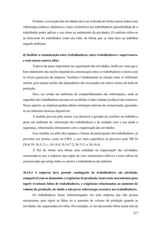 217
Portanto, a execução das atividades deve ser realizada de forma menos árdua (sem
sobrecarga estática e dinâmica) e mais confortável aos trabalhadores (possibilidade de o
trabalhador poder aplicar o seu ritmo ao andamento da atividade). O conforto refere-se
ao bem-estar do trabalhador como um todo, de forma que se sinta bem ao trabalhar
naquele ambiente.
d) facilitar a comunicação entre trabalhadores, entre trabalhadores e supervisores,
e com outros setores afins.
Trata-se de passo importante na organização das atividades, tendo em vista que o
bom andamento das tarefas depende da comunicação entre os trabalhadores e destes com
os níveis gerenciais da empresa. Também é fundamental na relação entre os diferentes
setores, pois muitas tarefas são dependentes das executadas em outros setores da linha de
produção.
Deve ser criado um ambiente de compartilhamento das informações, onde as
sugestões dos trabalhadores possam ser acolhidas e todos tenham feedback das tratativas.
Nesse aspecto, as empresas podem adotar estratégias internas de comunicação, apoiando-
se em inúmeras técnicas disponíveis.
A medida prevista pela norma visa diminuir a geração de conflitos no trabalho e
gerar um ambiente de valorização dos trabalhadores e de cuidado com a sua saúde e
segurança, relacionados diretamente com a organização das atividades.
Essa medida vai além dos espaços e formas de participação dos trabalhadores, já
previstos em norma, como na CIPA, e nos itens específicos já previstos pela NR-36
(36.8.10; 36.11.5, c, 36.14.4; 36.14.7.2; 36.15.2; e 36.16.6).
A fim de tornar esta alínea uma realidade na organização das atividades,
recomenda-se que a empresa seja capaz de criar mecanismos efetivos e uma cultura de
comunicação que atinja todos os setores e trabalhadores da indústria.
36.14.3 A empresa deve possuir contingente de trabalhadores em atividade,
compatível com as demandas e exigências de produção, bem como mecanismos para
suprir eventuais faltas de trabalhadores, e exigências relacionadas ao aumento de
volume de produção, de modo a não gerar sobrecarga excessiva aos trabalhadores.
Os trabalhadores ficam sobrecarregados em uma empresa que não possua
mecanismos para suprir as faltas ou o aumento do volume de produção quando as
atividades são organizadas em linha. Por exemplo, se um desossador faltar numa sala de
 
