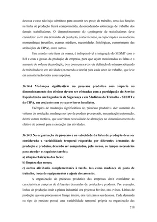 218
desossa e caso não haja substituto para assumir seu posto de trabalho, uma das funções
na linha de produção ficará comprometida, desencadeando sobrecarga de trabalho dos
demais trabalhadores. O dimensionamento do contingente de trabalhadores deve
considerar, além das demandas da produção, o absenteísmo, as capacitações, as ausências
momentâneas (reuniões, exames médicos, necessidades fisiológicas, cumprimento das
atribuições da CIPA), entre outros.
Para atender este item da norma, é indispensável a integração do SESMT com o
RH e com a gestão da produção da empresa, para que sejam monitoradas as faltas e o
aumento do volume de produção, bem como para a correta definição do número adequado
de trabalhadores em atividade (exercendo a tarefa) para cada setor de trabalho, que leve
em consideração todos esses aspectos.
36.14.4 Mudanças significativas no processo produtivo com impacto no
dimensionamento dos efetivos devem ser efetuadas com a participação do Serviço
Especializado em Engenharia de Segurança e em Medicina do Trabalho - SESMT e
da CIPA, em conjunto com os supervisores imediatos.
Exemplos de mudanças significativas no processo produtivo são: aumento do
volume de produção, mudança no tipo de produto processado, mecanização/automação,
dentre outros motivos, que acarretam necessidade de alterações no dimensionamento do
efetivo de pessoal para a execução das atividades.
36.14.5 Na organização do processo e na velocidade da linha de produção deve ser
considerada a variabilidade temporal requerida por diferentes demandas de
produção e produtos, devendo ser computados, pelo menos, os tempos necessários
para atender as seguintes tarefas:
a) afiação/chairação das facas;
b) limpeza das mesas;
c) outras atividades complementares à tarefa, tais como mudança de posto de
trabalho, troca de equipamentos e ajuste dos assentos.
A organização do processo produtivo das empresas deve considerar as
características próprias de diferentes demandas de produção e produtos. Por exemplo,
linhas de produção onde a planta industrial ora processa bovino, ora ovinos. Linhas de
produção que ora processam o frango inteiro, ora realizam a sua dessosa. Cada demanda
ou tipo de produto possui uma variabilidade temporal própria na organização das
 